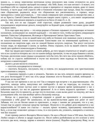 можно и... к концу пересмотра ничтожная кучка ненужного вам хлама отложится на дела
благотворения по страшно звучащей пословице: «На Тебе, Боже, что нам негоже!» А может, кто
насобирал себе на «черный день» деньги и вещи и припрятал от людских взоров, даже от своих
близких, и часто ради этой страсти себе и ближним отказывал при нужде, лишь бы сохранить
свои сбережения, радовался, когда эти сбережения все увеличивались, и горевал, когда
приходилось с ними расставаться, — тем самым совершали грех упования на имущество свое, а
не на Христа. Святой Симеон Новый Богослов говорит очень строго: «...кто имеет запрятанные
деньги, тому невозможно веровать и надеяться на Бога» (Слово 21, п. 2).
Так вот, кто из вас страдает этой страстью, скорее развяжите свою душу, раздайте
нуждающимся запрятанные деньги, пожертвуйте на бедный храм, отдайте на помин души своей
и родных своих.
Есть еще один вид греха — это когда родные и близкие скрывают от умирающих истинное
положение, успокаивают их ложной надеждой — это вместо того, чтобы настроить умирающего
принять Таинства Соборования, Исповеди и Причащения Святых Христовых Таин.
Кайтесь Господу, если по вашей вине кто-либо из близких или знакомых ушли в вечность,
не напутствованные этими спасительными Таинствами или по невниманию крайнему к их
положению на смертном одре, или по ложной боязни испугать смертью. Так могут поступать
только люди, не верующие в жизнь за гробом. Очень страшно, если на вашей совести лежит
такой грех крайнего немилосердия к ближнему.
Нам так трудно расставаться со своим добром, до того трудно отцепиться от вещей и денег,
что если случается потерять все это по каким-нибудь причинам, то мы не рады бываем и жизни.
Господи, расположи наши сердца к раздаянию хотя бы того, без чего мы легко можем обойтись,
избавь нас от страсти любоимения и отучи нас возлагать свою надежду на богатство, такое
непрочное и мимотекущее!
Далее к делам милости относятся:
— посетить находящегося в темнице;
— посетить больного, послужить ему и помочь его выздоровлению или христианскому
приготовлению к смерти;
— странника принять в дом и упокоить. Уделяем ли мы хоть немного нашего времени на
эти дела милосердия? У всех нас есть среди знакомых кто-то больной, слабый, немощный —
помогаем ли мы им? Нет!
У нас все нет времени и сил на это! Так и говорим при встрече с их родственниками: «Уж
простите, некогда зайти, минуточки нет свободной!» А вот на пересуды, на сплетни, на
развлечения, на чтение пустых книг и прочее пустое и вредное время провождение у нас с
избытком хватает, тут мы не дорожим временем! А то и опять жадность одолевает — ведь
больному надо что-то принести, да еще что-то получше, а нам жалко денег на покупку, вот мы и
успокаиваем себя, что нам вообще зайти к больному некогда.
Всегда ли с радостью, с открытым сердцем и душой вы принимаете и упокаиваете
странников у себя дома? Не занимались ли вы вымогательством даров или денег от них?
Забывая, что это не богачи какие-то приезжают, а люди с такими же доходами, что и у вас,
только еще на дорогу немалые средства тратящие. Неужели и это доброе дело омрачается у нас
корыстолюбием? А какое это счастье — оказать приют человеку, приехавшему помолиться
Богу, а если еще позволяют доходы и силы, то и послужить им, упокоить, накормить и напоить,
чем Бог пошлет!
А вот пример святого Филарета Милостивого. Он жил в Малой Азии в VIII веке, был богат.
Любил нищих и убогих и щедро наделял их. После набега разбойников на его селение у него
осталось два вола, лошадь, корова и немного земли (пашни). Подобно праведному Иову, он не
 