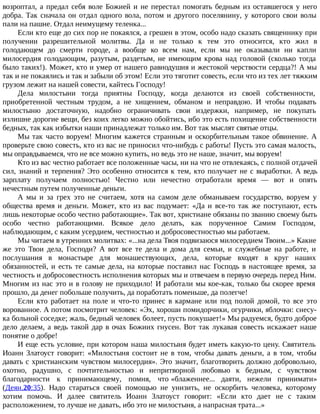 возроптал, а предал себя воле Божией и не перестал помогать бедным из оставшегося у него
добра. Так сначала он отдал одного вола, потом и другого поселянину, у которого свои волы
пали на пашне. Отдал неимущему теленка...
Если кто еще до сих пор не покаялся, а грешен в этом, особо надо сказать священнику при
получении разрешительной молитвы. Да и не только к тем это относится, кто жил в
голодающем до смерти городе, а вообще ко всем нам, если мы не оказывали ни капли
милосердия голодающим, разутым, раздетым, не имеющим крова над головой (сколько тогда
было таких!). Может, кто и умер от нашего равнодушия и жестокой черствости сердца?! А мы
так и не покаялись и так и забыли об этом! Если это тяготит совесть, если что из тех лет тяжким
грузом лежит на нашей совести, кайтесь Господу!
Дела милостыни тогда приятны Господу, когда делаются из своей собственности,
приобретенной честным трудом, а не хищением, обманом и неправдою. И чтобы подавать
милостыню достаточную, надобно ограничивать свои издержки, например, не покупать
излишне дорогие вещи, без коих легко можно обойтись, ибо это есть похищение собственности
бедных, так как избытки наши принадлежат только им. Вот так мыслят святые отцы.
Мы так часто воруем! Многим кажется странным и оскорбительным такое обвинение. А
проверьте свою совесть, кто из вас не приносил что-нибудь с работы! Пусть это самая малость,
мы оправдываемся, что не все можно купить, но ведь это не наше, значит, мы воруем!
Кто из вас честно работает все положенные часы, ни на что не отвлекаясь, с полной отдачей
сил, знаний и терпения? Это особенно относится к тем, кто получает не с выработки. А ведь
зарплату получаем полностью! Честно или нечестно отработали время — вот и опять
нечестным путем полученные деньги.
А мы и за грех это не считаем, хотя на самом деле обманываем государство, воруем у
общества время и деньги. Может, кто из вас подумает: «Да и все-то так же поступают, есть
лишь некоторые особо честно работающие». Так вот, христиане обязаны по званию своему быть
особо честно работающими. Всякое дело делать, как порученное Самим Господом,
наблюдающим, с каким усердием, честностью и добросовестностью мы работаем.
Мы читаем в утренних молитвах: «...на дела Твоя подвизаюся милосердием Твоим...» Какие
же это Твои дела, Господи? А вот все те дела и дома для семьи, и служебные на работе, и
послушания в монастыре для монашествующих, дела, которые входят в круг наших
обязанностей, и есть те самые дела, на которые поставил нас Господь в настоящее время, за
честность и добросовестность исполнения которых мы и отвечаем в первую очередь перед Ним.
Многим из нас это и в голову не приходило! И работали мы кое-как, только бы скорее время
прошло, да денег побольше получить, да поработать поменьше, да полегче!
Если кто работает на поле и что-то принес в кармане или под полой домой, то все это
ворованное. А потом посмотрит человек: «Эх, хороши помидорчики, огурчики, яблочки: снесу-
ка больной соседке; жаль, бедный человек болеет, пусть покушает!» Мы радуемся, будто доброе
дело делаем, а ведь такой дар в очах Божиих гнусен. Вот так лукавая совесть искажает наше
понятие о добре!
И еще есть условие, при котором наша милостыня будет иметь какую-то цену. Святитель
Иоанн Златоуст говорит: «Милостыня состоит не в том, чтобы давать деньги, а в том, чтобы
давать с христианским чувством милосердия». Это значит, благотворить должно добровольно,
охотно, радушно, с почтительностью и непритворной любовью к бедным, с чувством
благодарности к принимающему, помня, что «блаженнее... даяти, нежели принимати»
(Деян.20:35). Надо стараться своей помощью не унизить, не оскорбить человека, которому
хотим помочь. И далее святитель Иоанн Златоуст говорит: «Если кто дает не с таким
расположением, то лучше не давать, ибо это не милостыня, а напрасная трата...»
 