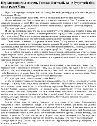 Первая заповедь: Аз есмь Господь Бог твой, да не будут тебе бози
инии разве Мене
В русском переводе это звучит так: «Я Господь Бог твой, да не будет у тебя никаких других
богов, кроме Меня».
Какие же обязанности должны мы иметь в отношении к Богу по этой заповеди?
Первая обязанность. Мы должны иметь истинное познание о Боге. А имеем ли мы это
истинное познание о Боге? Нет, мы не имеем правильного понятия о Боге, о православном
учении нашей веры, о Церкви, членами которой мы являемся, о принятии Святого Крещения.
Господи, прости нас, грешных!
И мы еще оправдываемся, что нам негде почерпнуть эти правильные понятия о Боге, что
нас никто не учил и не учит этому, но этим стремлением оправдаться мы усугубляем свою вину,
ибо это неправда! Мы ведем слишком невнимательную, рассеянную жизнь и сами не хотим
черпать нужные познания из тех источников, какие имеются у каждого из нас.
1. Спросите-ка свою совесть, дорожим ли мы каждым богослужением в храме, внимаем ли
мы тем молитвословиям и песнопениям, какими молится Церковь? Вот вам школа, вот самое
нужнейшее, самое истиннейшее богословие, вот самая покаянная молитва, самые вдохновенные
славословия Богу. Питаем ли мы всем этим разум и душу? Нет, Господи, прости нас!
Мы не любим приходить в храм к началу богослужения, протискиваемся куда-то сквозь
людей во время службы, толпимся и громко разговариваем у свечного ящика, переходим с места
на место. Сами не слышим, что читается и поется, и другим мешаем, ничего не черпаем из этого
источника истинного богословия.
Господи, прости нас, грешных!
А некоторые еще считают себя слишком начитанными и всезнающими, такие еще с
раздражением и осуждением слушают: «Что, мол, он завел опять про одно и то же», совсем
забывая о том, что священник, стоящий на амвоне, стоит как бы на камне, отваленном от дверей
гроба Господня, и не может быть без пользы слово благовествования со святого места. Даже
самое убогое слово с амвона всегда учит истинам Православия.
Господи, прости нас, отметающихся словес Твоих!
2. Мы не читаем душеспасительных книг, отговариваясь, что их сейчас нет, и опять это злая
отговорка! А Книгу всех книг, Святое Евангелие, мы читаем? Евангелие есть почти у каждого из
нас, а если нет до сих пор, то это по величайшему нерадению. Поучаемся ли мы из этой Книги
Жизни? Святая Церковь положила на каждый день обязательные чтения Евангелия и
Апостольских посланий. Допустим, это не каждый может проследить и выполнить, но кто
мешает нам ежедневно прочитывать хотя бы по одной главе? Многие ли из нас, кающихся
сегодня, хоть один раз внимательно прочли Евангелие, Апостольские деяния и послания?
Прости нас, Господи!
Мы не только дома не читаем Евангелие, но и в храме не слушаем! Благоговейное
поведение в храме обязательно всегда, а во время чтения Святого Евангелия все должны
замереть и с наклоненной головой внимательнейшим образом слушать. А мы хорошо еще, если
внешне не толкаемся в этот момент (а это бывает с нами — Господи, прости нас). Хорошо еще,
если не передаем свечки и тем самым не отвлекаем внимание других (кайтесь Господу, кто
виноват в этом — Господи, прости нас). Хорошо еще, если, пользуясь как бы «пустым»
временем, не лезем поправлять свечки или зажигать лампадку (это тоже у нас происходит —
Господи, прости нас). Хорошо еще, если не отвлекаем окружающих пустыми разговорами, и в
этом мы грешны, Господи!
 