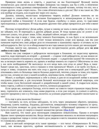 Проверим свою жизнь и совесть, с радостью ли мы благотворим? Великий знаток
человеческих душ святой епископ Феофан Затворник так говорил, как бы о себе, в обличение
относящихся к нему духовных совопросников: «Я очень жадный человек, потому что все, что я
отдаю другим, отдаю «через жаль». Эти слова обличительны и для нас! Вот и мы такие же. Мы
или вообще не отдаем, или отдаем вот через это «жаль».
Должно, наконец, милостыню непременно творить втайне! Должно помогать не по
тщеславию и самолюбию, не из желания благодарности и вознаграждения от Бога, а из
искренней любви к ближнему! А если еще будешь «трубить» о своих делах, то тщеславие
присоединишь к лицемерию. И тогда видимое другими твое добро превратится для тебя в явное
зло.
Поэтому остерегайтесь! Делая добро, лучше и самому не знать о своем добре, то есть сразу
же забывать его. И переходить к другим добрым делам. И тогда правая рука не успеет и не
пожелает узнать, что делает левая. А Бог, видящий тайное, воздаст тебе явно.
Пока мы еще в мире с теми, кому немного благотворим, то как будто и не вспоминаем
своих малых услуг и добра, а вот стоит только возникнуть ссоре или вражде, как мы уже
начинаем перечислять свои добрые дела по отношению к нынешнему «врагу» и сетовать на его
неблагодарность. Вот тут-то и обнаруживается вся тщеславная пустота наших дел милосердия!
Господи, прости нас, грешных, и научи нас по-христиански делать добрые дела во имя
любви и во славу Твою!
Много мы уже говорим о добродетели милосердия к ближним; по недостатку времени,
кажется, надо переходить ко второй — духовной — стороне этой добродетели, но как можно не
покаяться в нашем отношении к самым близким людям — к родителям нашим? Не почитаем ли
мы за великую тяжесть кормить их, одевать и вообще покоить их старость? Обеспечены ли они
у нас всем необходимым? Не вытолкнул ли кто когда мать или отца из дома? Ведь и такое
бывает среди нас, христиан, хотя и страшно в этом признаться! Может, и не грубо это было, а
хитро и ловко, сплавляли мы мать или отца к другим детям или в инвалидный дом? Может,
отказываясь взять из больницы тяжело больных родителей, тяготясь уходом за теми, кто годами
растил нас, ночами не спал у нашей колыбели, жертвовал всем, чтобы вырастить нас?
Может, и наоборот, переманивали к себе в семью, в дом не из искренней любви и желания
послужить родителям, а для получения большей жилплощади или отдельной квартиры, или
чтобы мама стала бесплатной нянькой и домработницей в вашей семье. А подрастали внуки,
мама старела, слабела и становилась в тягость, начинала раздражать!
Если среди вас, кающихся Господу, кто-то имеет на совести такую страшную перед Богом
вину, торопитесь все изменить, пока живы родители, а если уже поздно, то плачьте и кайтесь,
просите прощения у них и у Господа, молитесь за усопших родителей, подавайте милостыню за
них!
Есть еще и дела милости духовные:
— поставить на путь истины заблудших, то есть через увещевание обратить грешника.
Например, суметь пьяницу, блудника, расточителя, неверующего человека отвратить от греха.
Такой поступок низводит на душу милующего благодать. «Обративший грешника от ложного
пути его спасет душу от смерти и покроет множество грехов» (Иак.5:20).
Вам кажется, что такие дела милосердия совершенно невыполнимы. Однако в истории
Церкви таких примеров множество. Когда святые подвижники являлись по велению милующего
сердца в развратные города и силою своего духа уводили в места покаяния великих грешниц, и
те становились святыми.
Даже в светской литературе есть такие примеры — кто читал «Отверженных» В. Гюго,
знает, как великая простота, крайняя нестяжательность и святое доверие к человеку,
 