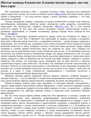 Шестая заповедь блаженства: Блажени чистии сердцем, яко тии
Бога узрят
Вот следующая ступенька к Богу — духовная лестница к Небу. «Больше всего хранимого
храни сердце твое, потому что из него источники жизни» (Притч.4:23). Источник жизни, жизни
святой и непорочной — это плод чистого сердца, а жизнь греховная, порочная — это плод
нечистоты сердечной.
Господь сердцеведец говорит: «извнутрь, из сердца человеческого исходят злые помыслы,
прелюбодеяния, любодеяния, убийства, кражи, лихоимство, злоба, коварство, непотребство
завистливое око, богохульство, гордость, безумство» (Мк.7:21—22). Вот в чем состоит
нечистота сердца! В чем надо нам каяться великими слезами, непрестанным плачем и
душевным сокрушением, со словами псалмопевца Давида: «Сердце чисто созижди во мне,
Боже!» (Пс.50:12).
Откуда же происходит греховная нечистота сердца, когда мы сотворены по образу и
подобию Божию, а Бог Чист и Пресвят?! Она происходит от диавола, который и называется
чаще всего в Писании духом нечистым, а в церковных молитвах — духом чуждым, скверным и
омерзенным. Этот нечистый дух, сделавшись после своего отпадения от Бога скверным сосудом
всяческой нечистоты и греха, осквернил изначала нечистым своим дыханием сердца первых
человеков и, глубоко заразив нечистотою греха все существо их, душу, тело, передает эту
нечистоту, как наследственную порчу, всему потомству даже до нас. А эта греховная нечистота
так велика, так глубоко въелась в человеческое сердце, так трудно избавиться от неё, что даже
святые угодники Божии, которые всю жизнь бдели над всеми движениями и помыслами своего
сердца, ощущали в себе, по временам как бы наплыв или бурю лукавых, скверных и хульных
помыслов. Так велика, что некоторые мужи, взошедшие уже на верх чистоты и святости,
стремительно падали в грех нечистоты. Так велика, что, несмотря на частые наши молитвы, на
благодать Таинств, на получение нами разума в слове Божием, на все наказания, которыми Бог
посещает нас за нашу греховную нечистоту, она все еще остается в нас и будет с нами жить до
могилы, и в иных, к стыду человечества, обнаруживается с особенной наглостью и
бесстыдством (праведный Иоанн Кронштадтский).
Наиболее опасным врагом сердечной чистоты является помысел, особенно блудные и
хульные помыслы, — это не зависящее от нашей воли возникновение в нашем сознании тех или
иных представлений, образов, предположений, намерений, желаний, воспоминаний и т.д.
Помыслы бывают разного рода: одни прозябают от благодати Божией, насажденной в
каждого православного христианина Святым Крещением, а иные наносятся падшими духами.
«В помыслах и ощущениях падшего естества добро смешано со злом, а в демонских — добром
часто прикрывается зло, действуя, впрочем, иногда и открытым злом» (святитель Игнатий
Брянчанинов).
Все мы почти всегда бываем рабами помыслов. Они врываются в сознание, засоряя его
ненужными, пустыми, даже вредными, развращающими представлениями, картинами,
воспоминаниями. В правильный и спокойный ход мышления врываются не идущие к делу и
мешающие работе мысли, воспоминания и представления, например, о вчерашней встрече, о
неприятном разговоре, о планах, впечатлениях, о газетных сообщениях и т. д. И особенно все
это засоряет сознание и сердце, когда человек становится на молитву или в храм Божий. Как
нарочно, словно из рога изобилия, посыпятся в голову всевозможные посторонние мысли,
планы будущего, мелкие заботы, тревоги о забытом, иногда раздражение против другого
человека, потребность сделать то и то... И ваша молитва начинает не ладиться, она мешает вам,
 