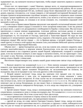 задерживает вас, вы начинаете молиться торопливо, чтобы скорее закончить правило и заняться
делом, и т. п.
Отчего все это происходит с нами? Конечно, прежде всего, от недисциплинированности
нашего сознания, от непривычки держать его в пределах назначенной ему работы. Но не только
от этого! В наш просвещенный XX век, особенно среди более образованной части людей даже
думать серьезно стесняются, а не только говорить о той внешней посторонней бесовской силе,
которая стремится всевозможными способами засорить, осквернить и загрязнить наше сознание
и сердце с целью поработить нас своей власти, отнять у нас ясность и чистоту мысли и оторвать
нас от Бога. И мы нередко, не сознавая и не желая сознавать это, становимся игрушкой этой
внешней и злой силы.
Святые отцы и Православная Церковь предлагают нам верный и испытанный веками способ
и путь к очищению нашего сердца и сознания от этого засорения помыслами. А вот мы дожили
до седых волос, а даже и не догадываемся о необходимости борьбы с помыслами. Мы настолько
прилепились к нашим земным мудрованиям, телесным заботам, настолько далеки от жизни
духовной, что и за зло не считаем это полчище разбойническое помыслов, безжалостно
расхищающих то, что получаем от Господа, приступая к Таинствам Церкви! Но надо же нам
оторваться от нескончаемого круговорота суеты, подумать о бессмертии души, позаботиться об
очищении сердца! Ибо чистое сердце — это та брачная одежда, о которой говорил Господь в
своей притче, и только в этой одежде мы сможем стать участниками Небесной трапезы в вечной
жизни! (митрополит Крутицкий Николай).
Обычно пост — время благодатное для нас, если мы сумеем хоть немного сократить свою
суетную многозаботливость о мирском земном благополучии, если мы хоть какую-то долю
своего внимания и сил стараемся уделить нашей бедной, заброшенной, голодной и холодной
душе, если мы пытаемся заглянуть в свое сердце и пытаемся понять, что же происходит с ним,
что живет в нем. Поэтому, несмотря на недостаток времени, уделим несколько минут учению
святых отцов о борьбе с помыслами.
Постепенно возрастающую силу захвата нашей души помыслами святые отцы изображают
так.
1. Вначале является так называемый п р и л о г. Этим именем называют всякий простой
помысел, или представление какого-либо предмета, или какую-либо мысль, пришедшую на ум
человека. Как таковой, прилог называют безгрешным, не заслуживающим ни похвалы, ни
осуждения, пока он не вызывает в нас того или другого к себе отношения.
2. Второй момент наступает тогда, когда мы замечаем этот предмет или эту мысль,
начинаем присматриваться к ним, или, по выражению святых отцов, начинаем с ними
беседовать страстно или нестрастно. В этом случае мы не отталкиваем помысла и дозволяем
ему остаться в нас, хотя и не принимая его. Это называется с о ч е т а н и е м. Это святые отцы
почитают уже не всегда безгрешным, но оно может быть и похвально в том случае, если это
рассматривание помысла совершается богоугодно, то есть когда мы отвергаем его, усматривая
его греховность.
3. Третий момент бывает тогда, когда к возникающему помыслу мы начинаем относиться
сочувственно, склоняемся к нему и готовы последовать ему. Это называется с л о ж е н и е м или
соглашением с помыслами. Но в этом случае могут быть два исхода:
— после временного склонения в сторону помысла мы можем опомниться и, раскаиваясь и
исповедуя Богу свой мысленный грех, мы преодолеваем помысел;
— другой же исход, по слову святого Григория Синаита, бывает тогда, «когда кто волею
своею принимает от врага наносимые мысли и, согласуясь и сдружась с ними, побеждается или
так, что уже не только не противится им, но и решается сделать все по их внушению; если не
 