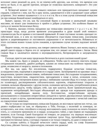 исполнит своих решений на деле, то не почему-либо другому, как потому, что времени или
места не было, и по другой причине, которая не позволяла выполнить намерение!» Это уже
явный грех.
4. Четвертый момент тот, что помысел невольно или принудительно овладевает нашим
сердцем, сливается с ним, как бы в одну жизнь, удерживается в нем и разрушает наше доброе
устроение. Этот момент называется п л е н е н и е м. Но и в этом случае плененный помыслом
ум при помощи Божией может освободиться от него.
Бывает, однако, что ум, как бы уносимый бурею и волнами и увлекаемый лукавыми
мыслями, не может уже опомниться и прийти в доброе устроение. Это особенно бывает от
суеты и от многих бесполезных бесед.
5. Наконец, высшая степень овладения нас помыслами именуется с т р а с т ь ю. Это
происходит тогда, когда долгим временем угнездившийся в душе нашей злой помысел
становится как бы ее нравом и постоянной привычкой. В такое состояние человек приходит по
собственной воле, и в нем он постоянно обогревается страстными помыслами, влагаемыми
врагом и укореняющимися от постоянного упражнения и от мечтательности. Избавиться от
этого состояния можно только путем покаяния, в противном случае человек подлежит вечной
муке.
Видите теперь, что мы должны, как говорит святитель Иоанн Златоуст, всю жизнь сидеть у
дверей своего сердца и беречь его от засорения тем, что лишает нас общения с Богом. Наша
главная беда и заключается именно в неупорядоченности, беспризорности и запущенности
сердца.
Господи, прости нам нашу предельную беспечность в деле спасения нашей души!
Мы живем так, будто и умирать не собираемся. Чтобы как-то немного очистить сердце
сегодняшним покаянием, давайте разберем, какими же помыслами мы особенно черним свои
души, независимо от возраста, знания и положения.
Все мы, как один, без исключения, подвергаемся блудным нечистым помыслам,
услаждаемся ими, подогревая и укореняя их в сердце своем. Засматриваемся на красивые лица с
вожделением, грешим сквернословием, любовными помыслами, бесстыдными телодвижениями,
кокетством, волокитством, сводничеством, пресыщением в пище и питье, излишним сном,
чтением романов, смотрением всяких зрелищ с любовными сценами (будь то в театре, кино или
по телевизору), рассматриванием соблазнительных картинок, отвратительных открыток и
снимков, вольным обращением с другим полом, излишним щегольством, употреблением всяких
косметических средств, чтобы придать себе, как вам кажется, более привлекательный вид,
надеванием неподобающей, бесстыдно обнажающей вас одежды или надеванием одежды и
прической, неподобающих вашему полу, болтливостью, непристойными шутками,
рассказыванием и слушанием непристойных анекдотов и прочих двусмысленных грязных фраз,
намеков, острит и шуток, произвольным похотным разжением, взиранием с нечистой совестью
на совокупление животных.
Мы не только не сопротивлялись помыслам блудным, не восставали против них тотчас, как
диавол подбрасывал их нам, не обращались к Тебе, Господи, с молитвой за помощью, не
остерегались, как огня, способного в секунду воспламенить нашу склонную на похоть блудную
плоть, а с упоением принимали их в сердце, услаждались тайно, а при первом же подходящем
моменте, если Господь Своей благодатью не отводил, не разрушал эту мерзкую мысленную
постройку блудилища, совершали страшные смертные грехи: блуд, прелюбодеяние и всякие
противоестественные грехи, о которых страшно и не только говорить, но даже и помыслить!
Со слезами кайтесь о блудной нечистоте своего сердца, коей, по слову блаженного
Августина, убегают Ангелы, узрев которую, смежают очи диаволы!
 
