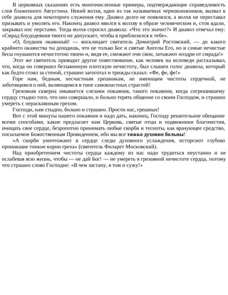 В церковных сказаниях есть многочисленные примеры, подтверждающие справедливость
слов блаженного Августина. Некий волхв, один из так называемых чернокнижников, вызвал к
себе диавола для некоторого служения ему. Диавол долго не появлялся, а волхв не переставал
призывать и умолять его. Наконец диавол явился к волхву в образе человеческом и, стоя вдали,
закрывал нос перстами. Тогда волхв спросил диавола: «Что это значит?» И диавол отвечал ему:
«Смрад блудодеяния твоего не допускает, чтобы я приблизился к тебе».
«О, блудник окаянный! — восклицает святитель Димитрий Ростовский, — до какого
крайнего окаянства ты доходишь, что не только Бог и святые Ангелы Его, но и самые нечистые
бесы гнушаются нечистотою твоею и, видя ее, смежают очи свои, затыкают ноздри от смрада!»
Этот же святитель приводит другое повествование, как человек на исповеди рассказывал,
что, когда он совершил беззаконную плотскую нечистоту, был слышен голос диавола, который
как будто стоял за стеной, страшно загоготал и трижды сказал: «Фе, фе, фе!»
Горе нам, бедным, несчастным грешникам, не имеющим чистоты сердечной, не
заботящимся о ней, валяющимся в тине самовластных страстей!
Греховная скверна омывается слезами покаяния, такого покаяния, когда согрешившему
сердцу стыдно того, что оно совершало, и больно терять общение со своим Господом, и страшно
умереть с нераскаянным грехом.
Господи, нам стыдно, больно и страшно. Прости нас, грешных!
Вот с этой минуты нашего покаяния и надо дать, наконец, Господу решительное обещание
всеми способами, какие предлагает нам Церковь, святые отцы и подвижники благочестия,
очищать свое сердце, безропотно принимать любые скорби и тесноты, как врачующее средство,
посылаемое Божественным Провидением, ибо мы все тяжко духовно больны!
«А скорби уничтожают в сердце следы духовного услаждения, исторгают глубоко
проникшие тонкие корни греха» (святитель Филарет Московский).
Над приобретением чистоты сердца каждому из нас надо трудиться неустанно и не
ослабевая всю жизнь, чтобы — не дай Бог! — не умереть в греховной нечистоте сердца, потому
что страшно слово Господне: «В чем застану, в том и сужу!»
 