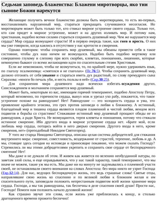 Седьмая заповедь блаженства: Блажени миротворцы, яко тии
сынове Божии нарекутся
Желающие получить вечное блаженство должны быть миротворцами, то есть во-первых,
восстанавливать нарушенный мир, стараться прекращать случившиеся несогласия. Но
миротворцем может быть только тот, кто стяжал мирное устроение своего сердца. Только тот,
кто сам придет в мирное устроение, может и на других изливать мир. И потому нам,
христианам, надобно всеми силами стараться сохранить душевный мир. Чем же нарушается мир
сердца? Мир сердца возмущают страсти! И в первую очередь такие, как гнев и ярость. О них
мы уже говорили, когда каялись в отсутствии у нас кротости и смирения.
Однако повторим: чтобы сохранить мир душевный, мы обязаны привести себя в такое
состояние, чтобы дух наш ничем не возмущался. Надобно быть подобно мертвому или
совершенно глухому и слепому при всех скорбях, клеветах, поношениях, лишениях, которые
неминуемо бывают со всеми желающими идти по спасительным стезям Христовым.
Если же невозможно, чтобы не возмутиться, то, по крайней мере, нужно удерживать язык,
по глаголу псалмопевца: «смятохся и не глаголах» (Пс.76:5). Чтобы сохранить душевный мир,
должно отгонять от себя уныние и стараться иметь дух радостный, по слову премудрого сына
Сирахова: «многи бо печаль уби, и несть пользы в ней» (Сир.30:25).
Для сохранения мира душевного надо всячески избегать осуждения других.
Снисхождением и молчанием сохраняется мир душевный.
Может быть, некоторым из вас, имеющим горячий темперамент, подобно Апостолу Петру,
который мгновенно, по горячности сердца, вынул нож и урезал ухо рабу, покажется, что такое
устроение похоже на равнодушие! Нет! Равнодушие — это холодность сердца и ума, это
проявление крайнего эгоизма, это грех против заповеди о любви к ближнему. А истинный,
благодатный мир и тишина сердца являются плодом пламенной и чистой любви, венцом всех
подвигов и борьбы со страстями! Стяжавшие истинный мир душевный прощают обиды не из
равнодушия, а ради Христа. Не возмущаются, терпя клеветы и поношения, потому что стяжали
истинное смирение. Ибо другого входа в мирное устроение сердца нет. «Брате мой, если
любишь мир сердца, потщись войти в него дверью смирения. Другого входа в него, кроме
смирения, нет» (преподобный Никодим Святогорец).
У того же старца Никодима Святогорца, описана целая система добродетелей для стяжания
внутреннего мира: смирение, совестливость, воздержание от страстей, терпение, любовь и др. А
мы, стоящие здесь сегодня на исповеди и приносящие покаяние, что можем сказать Господу?
Стремились ли мы этими добродетелями укрепить и сохранить свое сердце от беспорядочного
смятения! Нет!
Мы даже и не думали об этом. И живем как живется по велению необузданной натуры, по
заветам злой силы, и еще оправдываемся, что у нас такой характер, такой темперамент, что мы
иначе не можем, такие уж мы есть. Мы даже ни на минуту не задумывались о плачевной участи
своей, не останавливали своего внимания на словах Апостола: без мира никто не узрит Господа
(Евр.12:14) . Для нас, ведущих беспорядочную жизнь, это ведь страшные слова! Святые отцы,
направлявшие свою жизнь ко спасению и по великой любви к ближним желая и им
спасительного пути, заповедали положить непрестанным подвигом всей жизни хранение мира
сердца. Господи, а мы так равнодушны, так беспечны в деле спасения своей души! Прости нас,
Господи! Помоги нам положить начало духовной жизни!
Как страшно звучат эти слова, если жизнь уже приблизилась к концу, и столько
драгоценного времени прожито беспечно!
 