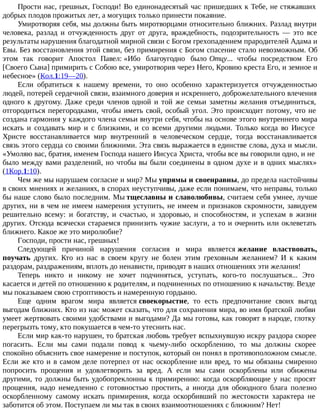 Прости нас, грешных, Господи! Во единонадесятый час пришедших к Тебе, не стяжавших
добрых плодов прожитых лет, а могущих только принести покаяние.
Умиротворяя себя, мы должны быть миротворцами относительно ближних. Разлад внутри
человека, разлад и отчужденность друг от друга, враждебность, подозрительность — это все
результаты нарушения благодатной мирной связи с Богом грехопадением прародителей Адама и
Евы. Без восстановления этой связи, без примирения с Богом спасение стало невозможным. Об
этом так говорит Апостол Павел: «Ибо благоугодно было Отцу... чтобы посредством Его
[Своего Сына] примирить с Собою все, умиротворив через Него, Кровию креста Его, и земное и
небесное» (Кол.1:19—20).
Если обратиться к нашему времени, то оно особенно характеризуется отчужденностью
людей, потерей сердечной связи, взаимного доверия и искреннего, доброжелательного влечения
одного к другому. Даже среди членов одной и той же семьи заметны желания отъединиться,
отгородиться перегородками, чтобы иметь свой, особый угол. Это происходит потому, что не
создана гармония у каждого члена семьи внутри себя, чтобы на основе этого внутреннего мира
искать и создавать мир и с близкими, и со всеми другими людьми. Только когда во Иисусе
Христе восстанавливается мир внутренний в человеческом сердце, тогда восстанавливается
связь этого сердца со своими ближними. Эта связь выражается в единстве слова, духа и мысли.
«Умоляю вас, братия, именем Господа нашего Иисуса Христа, чтобы все вы говорили одно, и не
было между вами разделений, но чтобы вы были соединены в одном духе и в одних мыслях»
(1Кор.1:10).
Чем же мы нарушаем согласие и мир? Мы упрямы и своенравны, до предела настойчивы
в своих мнениях и желаниях, в спорах неуступчивы, даже если понимаем, что неправы, только
бы наше слово было последним. Мы тщеславны и славолюбивы, считаем себя умнее, лучше
других, ни в чем не имеем намерения уступить, не имеем и признаков скромности, завидуем
решительно всему: и богатству, и счастью, и здоровью, и способностям, и успехам в жизни
других. Отсюда всячески стараемся принизить чужие заслуги, а то и очернить или оклеветать
ближнего. Какое же это миролюбие?
Господи, прости нас, грешных!
Следующей причиной нарушения согласия и мира является желание властвовать,
поучать других. Кто из нас в своем кругу не болен этим греховным желанием? И к каким
раздорам, раздражениям, вплоть до ненависти, приводят в наших отношениях эти желания!
Теперь никто и никому не хочет подчиняться, уступать, кого-то послушаться... Это
касается и детей по отношению к родителям, и подчиненных по отношению к начальству. Везде
мы показываем свою строптивость и намеренную гордыню.
Еще одним врагом мира является своекорыстие, то есть предпочитание своих выгод
выгодам ближних. Кто из нас может сказать, что для сохранения мира, во имя братской любви
умеет жертвовать своими удобствами и выгодами? Да мы готовы, как говорят в народе, глотку
перегрызть тому, кто покушается в чем-то утеснить нас.
Если мир как-то нарушен, то братская любовь требует вспыхнувшую искру раздора скорее
погасить. Если мы сами подали повод к чьему-либо оскорблению, то мы должны скорее
спокойно объяснить свое намерение и поступок, который он понял в противоположном смысле.
Если же кто и в самом деле потерпел от нас оскорбление или вред, то мы обязаны смиренно
попросить прощения и удовлетворить за вред. А если мы сами оскорблены или обижены
другими, то должны быть удобопреклонны к примирению: когда оскорбляющие у нас просят
прощения, надо немедленно с готовностью простить, а иногда для обоюдного блага полезно
оскорбленному самому искать примирения, когда оскорбивший по жестокости характера не
заботится об этом. Поступаем ли мы так в своих взаимоотношениях с ближним? Нет!
 