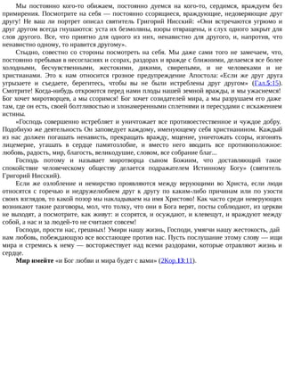 Мы постоянно кого-то обижаем, постоянно дуемся на кого-то, сердимся, враждуем без
примирения. Посмотрите на себя — постоянно ссорящиеся, враждующие, недоверяющие друг
другу! Не ваш ли портрет описал святитель Григорий Нисский: «Они встречаются угрюмо и
друг другом всегда гнушаются: уста их безмолвны, взоры отвращены, и слух одного закрыт для
слов другого. Все, что приятно для одного из них, ненавистно для другого, и, напротив, что
ненавистно одному, то нравится другому».
Стыдно, совестно со стороны посмотреть на себя. Мы даже сами того не замечаем, что,
постоянно пребывая в несогласиях и ссорах, раздорах и вражде с ближними, делаемся все более
холодными, бесчувственными, жестокими, дикими, свирепыми, и не человеками и не
христианами. Это к нам относится грозное предупреждение Апостола: «Если же друг друга
угрызаете и съедаете, берегитесь, чтобы вы не были истреблены друг другом» (Гал.5:15).
Смотрите! Когда-нибудь откроются перед нами плоды нашей земной вражды, и мы ужаснемся!
Бог хочет миротворцев, а мы ссоримся! Бог хочет созидателей мира, а мы разрушаем его даже
там, где он есть, своей болтливостью и злонамеренными сплетнями и пересудами с искажением
истины.
«Господь совершенно истребляет и уничтожает все противоестественное и чуждое добру.
Подобную же деятельность Он заповедует каждому, именующему себя христианином. Каждый
из нас должен погашать ненависть, прекращать вражду, мщение, уничтожать ссоры, изгонять
лицемерие, угашать в сердце памятозлобие, и вместо него вводить все противоположное:
любовь, радость, мир, благость, великодушие, словом, все собрание благ...
Господь потому и называет миротворца сыном Божиим, что доставляющий такое
спокойствие человеческому обществу делается подражателем Истинному Богу» (святитель
Григорий Нисский).
Если же озлобление и немирство проявляются между верующими во Христа, если люди
относятся с горечью и недружелюбием друг к другу по каким-либо причинам или по узости
своих взглядов, то какой позор мы накладываем на имя Христово! Как часто среди неверующих
возникают такие разговоры, мол, что толку, что они в Бога верят, посты соблюдают, из церкви
не выходят, а посмотрите, как живут: и ссорятся, и осуждают, и клевещут, и враждуют между
собой, а нас и за людей-то не считают совсем!
Господи, прости нас, грешных! Умири нашу жизнь, Господи, умягчи нашу жестокость, дай
нам любовь, побеждающую все восстающее против нас. Пусть послушание этому слову — ищи
мира и стремись к нему — восторжествует над всеми раздорами, которые отравляют жизнь и
сердце.
Мир имейте «и Бог любви и мира будет с вами» (2Кор.13:11).
 