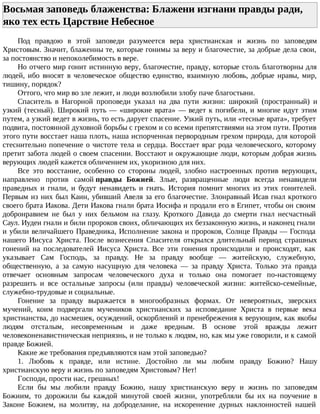 Восьмая заповедь блаженства: Блажени изгнани правды ради,
яко тех есть Царствие Небесное
Под правдою в этой заповеди разумеется вера христианская и жизнь по заповедям
Христовым. Значит, блаженны те, которые гонимы за веру и благочестие, за добрые дела свои,
за постоянство и непоколебимость в вере.
Но отчего мир гонит истинную веру, благочестие, правду, которые столь благотворны для
людей, ибо вносят в человеческое общество единство, взаимную любовь, добрые нравы, мир,
тишину, порядок?
Оттого, что мир во зле лежит, и люди возлюбили злобу паче благостыни.
Спаситель в Нагорной проповеди указал на два пути жизни: широкий (пространный) и
узкий (тесный). Широкий путь — «широкие врата» — ведет к погибели, и многие идут этим
путем, а узкий ведет в жизнь, то есть дарует спасение. Узкий путь, или «тесные врата», требует
подвига, постоянной духовной борьбы с грехом и со всеми препятствиями на этом пути. Против
этого пути восстает наша плоть, наша испорченная первородным грехом природа, для которой
стеснительно попечение о чистоте тела и сердца. Восстает враг рода человеческого, которому
претит забота людей о своем спасении. Восстают и окружающие люди, которым добрая жизнь
верующих людей кажется обличением их, укоризною для них.
Все это восстание, особенно со стороны людей, злобно настроенных против верующих,
направлено против самой правды Божией. Злые, развращенные люди всегда ненавидели
праведных и гнали, и будут ненавидеть и гнать. История помнит многих из этих гонителей.
Первым из них был Каин, убивший Авеля за его благочестие. Злонравный Исав гнал кроткого
своего брата Иакова. Дети Иакова гнали брата Иосифа и продали его в Египет, чтобы он своим
добронравием не был у них бельмом на глазу. Кроткого Давида до смерти гнал несчастный
Саул. Иудеи гнали и били пророков своих, обличающих их беззаконную жизнь, и наконец гнали
и убили величайшего Праведника, Исполнение закона и пророков, Солнце Правды — Господа
нашего Иисуса Христа. После вознесения Спасителя открылся длительный период страшных
гонений на последователей Иисуса Христа. Все эти гонения происходили и происходят, как
указывает Сам Господь, за правду. Не за правду вообще — житейскую, служебную,
общественную, а за самую насущную для человека — за правду Христа. Только эта правда
отвечает основным запросам человеческого духа и только она помогает по-настоящему
разрешить и все остальные запросы (или правды) человеческой жизни: житейско-семейные,
служебно-трудовые и социальные.
Гонение за правду выражается в многообразных формах. От невероятных, зверских
мучений, коим подвергали мучеников христианских за исповедание Христа в первые века
христианства, до насмешек, осуждений, оскорблений и пренебрежения к верующим, как якобы
людям отсталым, несовременным и даже вредным. В основе этой вражды лежит
человеконенавистническая неприязнь, и не только к людям, но, как мы уже говорили, и к самой
правде Божией.
Какие же требования предъявляются нам этой заповедью?
1. Любовь к правде, или истине. Достойно ли мы любим правду Божию? Нашу
христианскую веру и жизнь по заповедям Христовым? Нет!
Господи, прости нас, грешных!
Если бы мы любили правду Божию, нашу христианскую веру и жизнь по заповедям
Божиим, то дорожили бы каждой минутой своей жизни, употребляли бы их на поучение в
Законе Божием, на молитву, на доброделание, на искоренение дурных наклонностей нашей
 