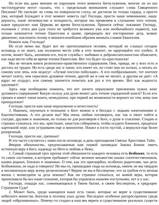 Но если мы даже внешне не нарушаем этого момента богослужения, многие ли из нас
чистосердечно могут сказать, что с предельным вниманием слушают слова Священного
Писания? Не скользят ли слова по поверхности слуха, не достигая не только сердца, а просто
ума, который блуждает в этот момент невесть где! Господи, прости наше невнимание, нашу
дерзость, наше легкомыслие и холодность, которые мы проявляем к слушанию того чтения,
какое предлагает нам Церковь во время богослужения. Принеся сейчас покаяние Господу,
положим с этого дня (для этого не требуется великого ума или необычайного подвига), как
только начинается чтение Евангелия в храме, прекращать все посторонние дела, всякое
движение, наклонить голову и внимательнейшим образом внимать словам Евангелия.
Помоги нам, Господи!
Но если мимо вас будет все же протискиваться человек, который не слышал сегодня
исповедь и не знает, как положено вести себя в этот момент, не одергивайте его злобно. А
потом, может быть, запомнив его, после службы с любовью и доброжелательностью объясните,
как надо вести себя во время чтения Евангелия. Вот это будет по-христиански!
Мы не читаем книги религиозно-нравственного содержания. Они, правда, не у всех есть и
достать их трудно. Но есть среди нас и такие, кто имеет их, но стоят они на полках, а читать их
самому или лень, или недосуг: «Лучше посплю побольше». А кто пообразованнее, тот охотнее
читает газету, чем серьезное духовное чтение, другой же и сам не читает, и другим не дает: «А
вдруг не отдадут, или самому захочется почитать как раз в это время». Вот как жадность
одолевает!
Здесь еще необходимо помнить, что нет ничего неразумнее присвоения чужих книг
духовного содержания! Какую пользу для души может дать чтение украденной книги? Если кто
грешен и имеет такие книги, немедленно, при первой же возможности верните их тем, кому они
принадлежат!
Господи, прости нам наше неразумение и нечестность!
3. Наконец, поучаться в познании о Боге можно и в беседах с людьми начитанными и
благочестивыми. А что делаем мы? Мы очень любим поговорить, нас так и тянет пойти к
соседке, друзьям и знакомым, но только не для разговоров о Боге, о душе и спасении. Стыдно и
страшно сознаться, что мы, христиане, зачастую собираемся, чтобы осудить ближних, предаться
картежной игре, или устраиваем еще и винопитие. Пошел в гости пустой, а вернулся еще более
разоренный.
Господи, прости нас, грешных!
И это часто случается с нами после исповеди, в день причащения Святых Христовых Тайн.
Вторая обязанность, предписываемая нам первой заповедью Закона Божия: иметь
истинную веру в Бога, надежду на Него и любовь к Нему.
1. Самый страшный грех против этой обязанности каждого человека есть безбожие, то есть
то самое состояние, в котором пребывает сейчас великое множество наших соотечественников,
наших родных, близких и знакомых. О том, как это прискорбно, особенно родителям, чьи дети
безбожники, не надо и говорить! Но мы-то, пришедшие сюда на исповедь, имеем ли мы твердую
и несомненную веру всему религиозному? Верим ли мы в бессмертие, что за гробом есть вечная
жизнь с возмездием за дела земные? Как ни страшно сознаться, но живой веры, которая
пронизывала бы все наше сознание, которая бы управляла нашими поступками, нет и у нас.
Господи, пощади нас, сомневающихся в Твоем бытии, в своем бессмертии, в грядущем
Страшном Суде!
2. Может быть, среди кающихся ныне есть такие, которые не верят в существование
небесного воинства Ангелов и полчищ злых духов. Последнее особенно распространено среди
людей «образованных». Почему-то стыдно в наш век верить в существование реальных существ
 