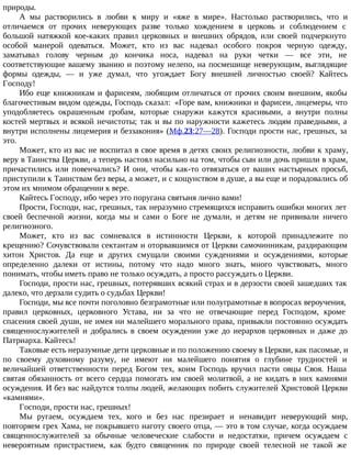 природы.
А мы растворились в любви к миру и «яже в мире». Настолько растворились, что и
отличаемся от прочих неверующих разве только хождением в церковь и соблюдением с
большой натяжкой кое-каких правил церковных и внешних обрядов, или своей подчеркнуто
особой манерой одеваться. Может, кто из вас надевал особого покроя черную одежду,
заматывал голову черным до кончика носа, надевал на руки четки — все эти, не
соответствующие вашему званию и поэтому нелепо, на посмешище неверующим, выглядящие
формы одежды, — и уже думал, что угождает Богу внешней личностью своей? Кайтесь
Господу!
Ибо еще книжникам и фарисеям, любящим отличаться от прочих своим внешним, якобы
благочестивым видом одежды, Господь сказал: «Горе вам, книжники и фарисеи, лицемеры, что
уподобляетесь окрашенным гробам, которые снаружи кажутся красивыми, а внутри полны
костей мертвых и всякой нечистоты; так и вы по наружности кажетесь людям праведными, а
внутри исполнены лицемерия и беззакония» (Мф.23:27—28). Господи прости нас, грешных, за
это.
Может, кто из вас не воспитал в свое время в детях своих религиозности, любви к храму,
веру в Таинства Церкви, а теперь настоял насильно на том, чтобы сын или дочь пришли в храм,
причастились или повенчались? И они, чтобы как-то отвязаться от ваших настырных просьб,
приступили к Таинствам без веры, а может, и с кощунством в душе, а вы еще и порадовались об
этом их мнимом обращении к вере.
Кайтесь Господу, ибо через это поругана святыня лично вами!
Прости, Господи, нас, грешных, так неразумно стремящихся исправить ошибки многих лет
своей беспечной жизни, когда мы и сами о Боге не думали, и детям не прививали ничего
религиозного.
Может, кто из вас сомневался в истинности Церкви, к которой принадлежите по
крещению? Сочувствовали сектантам и оторвавшимся от Церкви самочинникам, раздирающим
хитон Христов. Да еще и других смущали своими суждениями и осуждениями, которые
определенно далеки от истины, потому что надо много знать, много чувствовать, много
понимать, чтобы иметь право не только осуждать, а просто рассуждать о Церкви.
Господи, прости нас, грешных, потерявших всякий страх и в дерзости своей зашедших так
далеко, что дерзали судить о судьбах Церкви!
Господи, мы все почти поголовно безграмотные или полуграмотные в вопросах вероучения,
правил церковных, церковного Устава, ни за что не отвечающие перед Господом, кроме
спасения своей души, не имея ни малейшего морального права, привыкли постоянно осуждать
священнослужителей и добрались в своем осуждении уже до иерархов церковных и даже до
Патриарха. Кайтесь!
Таковые есть неразумные дети церковные и по положению своему в Церкви, как пасомые, и
по своему духовному разуму, не имеют ни малейшего понятия о глубине трудностей и
величайшей ответственности перед Богом тех, коим Господь вручил пасти овцы Своя. Наша
святая обязанность от всего сердца помогать им своей молитвой, а не кидать в них камнями
осуждения. И без вас найдутся толпы людей, желающих побить служителей Христовой Церкви
«камнями».
Господи, прости нас, грешных!
Мы ругаем, осуждаем тех, кого и без нас презирает и ненавидит неверующий мир,
повторяем грех Хама, не покрывшего наготу своего отца, — это в том случае, когда осуждаем
священнослужителей за обычные человеческие слабости и недостатки, причем осуждаем с
невероятным пристрастием, как будто священник по природе своей телесной не такой же
 