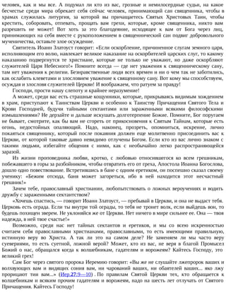 человек, как и мы все. А подумал ли кто из вас, грозные и немилосердные судьи, на какое
бесчестье среди мира обрекает себя сейчас человек, принимающий сан священника, чтобы в
храмах служилась литургия, за которой вы причащаетесь Святых Христовых Таин, чтобы
крестить, соборовать, отпевать, прощать вам грехи, которые, кроме священника, никто вам
разрешить не может! Вот хоть за это благодеяние, исходящее к вам от Бога через лиц,
принимающих на себя вместе с рукоположением в священнический сан подвиг добровольного
мученичества, оставьте злое осуждение.
Святитель Иоанн Златоуст говорит: «Если оскорбление, причиненное слугам земного царя,
исполняющим его волю, навлекает великое наказание на оскорбителей царских слуг, то какому
наказанию подвергнутся те христиане, которые не только не уважают, но даже оскорбляют
служителей Царя Небесного!» Помните всегда — где нет уважения к священническому сану,
там нет уважения к религии. Безнравственные люди всех времен и ни о чем так не заботились,
как ослабить клеветами и злословием уважение к священному сану. Вот кому мы способствуем,
осуждая и злословя служителей Церкви! И воображаем, что ратуем за правду!
Господи, прости нашу слепоту и крайнее неразумение!
А может, среди вас есть страшные кощунники, которые, прикрываясь видимым хождением
в храм, приступают к Таинствам Церкви и особенно к Таинству Причащения Святого Тела и
Крови Господней, будучи тайными сектантами или зараженными всякими философскими
измышлениями? Не дерзайте и дальше искушать долготерпение Божие. Помните, Бог поругаем
не бывает, смотрите, как бы вам не сгореть от прикосновения к Святым Тайнам, которые есть
огонь, недостойных опаляющий. Надо, наконец, прозреть, опомниться, искренне, лично
покаяться священнику, который после покаяния должен еще молитвенно присоединить вас к
Церкви, от которой таковые давно невидимо отлучены Богом. Если кто из вас лично знаком с
такими людьми, избегайте общения с ними, как с необычайно легко распространяющейся
заразой.
Из жизни проповедника любви, кротко, с любовью относившегося ко всем грешникам,
побежавшего в горы за разбойником, чтобы отвратить его от греха, Апостола Иоанна Богослова,
дошло одно повествование. Встретившись в бане с одним еретиком, он поспешно сказал своему
ученику: «Бежим отсюда, баня может загореться, ибо в ней находится этот несчастный
грешник!»
Зачем тебе, православный христианин, любопытствовать о ложных вероучениях и водить
дружбу с зараженными сектантством?
«Хочешь спастись, — говорит Иоанн Златоуст, — пребывай в Церкви, и она не выдаст тебя.
Церковь есть ограда. Если ты внутри той ограды, то тебя не тронет волк, если выйдешь вон, то
будешь похищен зверем. Не уклоняйся же от Церкви. Нет ничего в мире сильнее ее. Она — твоя
надежда, в ней твое счастье!»
Возможно, среди нас нет тайных сектантов и еретиков, и мы со всею искренностью
считаем себя православными христианами, православными, то есть имеющими правильную,
истинную веру во Христа. А так ли это на самом деле? Не заменяем ли мы часто веру
суевериями, то есть суетной, ложной верой? Может, кто из вас, не веря в благой Промысел
Божий о нас, обращался когда к волшебникам, гадателям и ворожеям? Кайтесь Господу, это
великий грех!
Сам Бог через святого пророка Иеремию говорит: «Вы же не слушайте лжепророк ваших и
волхвующих вам и видящих сония вам, ни чарований ваших, ни обаятелей ваших... яко лжу
прорицают тии вам...» (Иер.27:9—10) . По правилам Святой Церкви тех, кто обращается к
волшебникам и всяким прочим гадателям и ворожеям, надо на шесть лет отлучать от Святого
Причащения. Кайтесь Господу!
 