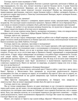 Господи, прости наше недоверие к Тебе!
Может, кто из вас ходил заговаривать болезни к разным гадателям, шептунам и бабкам, да
еще оправдывался, что они, мол, читают молитвы и крестят больное место. А разве Таинство
Соборования, установленное Церковью для исцеления болящих, по воле Божией, через
благодать Святого Духа менее помогает получит исцеление? Почему вы, именующие себя
православными христианами, советуете своим близким пойти к «бабке» заговорить болезнь, а
не советуете скорее приступить к Таинству Елеопомазания? Выходит, верите заговорам больше,
чем Таинствам Церкви?
Господи, пощади нас, грешных!
Мы истинную веру смешали с суеверием, верим всяким силам, предчувствиям, гаданиям,
колдовству. Это наследие нашего языческого прошлого. Прошло 1000 лет после Крещения Руси,
а все никак не можем отложить суеверия и быть действительно православными христианами!
2. Второе, что требует от нас восьмая заповедь блаженства, это мужество и твердость, когда
нам нужно свидетельствовать об истине или ее защищать.
Может, кто из вас изменил когда Христу, малодушно соглашаясь с теми, кто кощунственно
осмеивал святое учение, Таинства и обряды Церкви. Кайтесь Господу!
Господи, прости нас, грешных!
Может, кто из вас в кругу неверующих людей на работе или в общей квартире, кухне или
дворе стеснялся своей религиозности из боязни прослыть отсталым, неполноценным человеком,
боялся насмешек над собой. Кайтесь Господу!
Господи, прости нас, грешных, трусливых и малодушных!
Отчасти эта боязнь происходит еще и оттого, что стыдно признать себя христианином или
христианкой, потому что отношение наше с сослуживцами и отношение к выполняемой работе
позорит христианство. Может, кто из вас в жилище своем стыдился и боялся повесить иконы
открыто. И ведь все из-за отсутствия веры в Промысел Божий, охраняющий и направляющий
нашу жизнь. А вдруг зайдут неверующие сослуживцы, и на работе будут неприятности. Соседи,
если увидят иконы, будут пользоваться нашей религиозностью, как самым колким и
действенным оружием против нас, — оправдываемся мы. Но ведь если во всем наше поведение
безупречно, то исповедание наше будет заключаться в мужественном перенесении лишь
словесных издевательств. Никто не выгонит из квартиры, из родного города или села за веру,
так чего же вы боитесь?!
Господи, прости нас, маловерных и безмерно боязливых!
Может, кто из вас боится носить нательный крест? Боится пойти с крестом к врачу или в
баню? Просите у Милостивого Бога прощения за отсутствие решительности открыто
исповедовать Его имя, но никогда не ходите, не оставайтесь без креста! Хоть как-то скрыто, но
носите крест, возложенный на вас рукой священника при Таинстве Крещения! В одной из
стихир Октоиха поется:
«Иже Крестом ограждаеми, врагу противляемся, не боящеся того коварства и
ловительства!» Как же может верующий человек быть без креста на груди?
Господи, прости нас, грешных!
Мы не только неверующих боимся, но даже некоторые из нас стесняются перекреститься
перед едой в доме, где все знают, что мы верующие, где никто не будет издеваться над нами или
насмехаться, но в котором сами хозяева не соблюдают этого правила благочестия, хоть и иконы
висят. Рука, как свинцом налитая, не в состоянии подняться для крестного знамения — стыдно
своей религиозности, своего молитвенного обращения к Господу! Вот какие мы неверные Тебе,
Господи! Прости нас, грешных!
Может, кто отрекся от Христа еще каким-нибудь образом? Обязательно покайтесь в этом
 