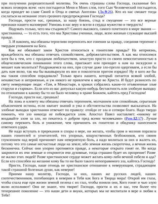 при получении разрешительной молитвы. Уж очень страшны слова Господа, сказанные без
всяких оговорок всем: «кто постыдится Меня и Моих слов, того Сын Человеческий постыдится,
когда приидет во славе Своей и Отца и святых Ангелов» (Лк.9:26). Кто из нас сможет тогда
сослаться на незнание этого грозного предупреждения Господа?
Господи, прости нас, грешных, за нашу боязнь, стыд и смущение — это все верные
признаки нашего маловерия! Умножь в нас веру и всели в сердца мужество и твердость!
Подумать только, чего мы стыдимся?! Самого высокого, самого почетного в мире звания —
христианина, — то есть того, что мы Христовы ученики, люди, всею жизнью служащие высшей
правде.
3. И наконец, мы обязаны терпеливо переносить все гонения за правду, соединяя терпение с
твердым упованием на Бога.
Как же обязывает закон Христов относиться к гонителям правды? На неприязнь,
враждебность мы обязаны отвечать спокойствием, доброжелательством. А как мы относимся
хотя бы к тем, кто с праздным любопытством, зачастую просто со своею невоспитанностью в
общечеловеческом понимании этого слова, приезжает или приходит к нам на экскурсии и
мешает нам молиться? Раздражаемся на них, при случае даже зло-презло одергиваем, а если бы
дать нам волю, так мы бы вышвырнули их вон и поколотили притом изрядно! Ну и кого же бы
мы таким способом порадовали? Только врага нашего, который питается всякой злобой,
ненавистью и неприязнью, и уж никого не привлечем к вере во Христа. И будут разносить по
свету неверующие люди: «Там, в Монастыре, в храмах собрались какие-то отъявленные злые
старухи и старики». Если кто из вас допускал какую-нибудь бестактность или злобную выходку
по отношению к какому бы то ни было человеку в храме Божием, кайтесь пред Господом!
Господи, прости нас, грешных!
На ложь и клевету мы обязаны отвечать терпением, молчанием или спокойным, серьезным
объяснением истины, если хватает знаний и ума и обстоятельства позволяют высказаться. На
злобные выходки христианин отвечает по правилу: отойди от зла и сотвори благо. Надо твердо
помнить, что зло никогда не побеждается злом. Апостол Павел наставляет: «никому не
воздавайте злом за зло, но пекитесь о добром пред всеми человеками» (Рим.12:17) . Лучше
самому пережить боль и унижение, чем причинить их гонителю и обидчику нанесением
ответного удара.
Не надо вступать в пререкания и споры о вере, ни желать, чтобы гром и молния поразила
наших гонителей и угнетателей, тех упорных, кощунственных безбожников, кто своим
глумлением над верой причиняет нам невероятную боль, а надо молиться за них и жалеть их,
потому что это самые несчастные люди на земле, ибо земная жизнь скоротечна, а вечная жизнь
бесконечна. Сейчас они упорно противятся правде, а некоторые открыто гонят ее. Но когда
закроются их очи земные и откроются очи духовные, тогда страшно будет их прозрение! Разве
не жалко этих людей! Разве христианское сердце может желать кому-либо вечной гибели и ада?
Если кто способен на желание кому бы то ни было такого непоправимого зла, кайтесь Господу!
Прости, Господи, наше отнюдь не христианское отношение к неверующим, страдающим
такой страшной болезнью души, как неверие!
Приими нашу молитву, Господи, за них, наших же русских людей, наших
соотечественников, погибающих в неверии в Тебя как Бога и Творца мира! Открой им глаза,
чтобы спала еще при жизни земной пелена с их глаз, чтобы поняли они, Кого гонят и чью злую
волю исполняют! Они не знают, что творят! Господи, прости и их и нас, тем более что
теперешнее поколение — это наши дети и внуки, которых мы не воспитали в вере и любви к
Тебе!
 