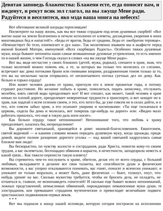 Девятая заповедь блаженства: Блажени есте, егда поносят вам, и
ижденут, и рекут всяк зол глагол, на вы лжуще Мене ради.
Радуйтеся и веселитеся, яко мзда ваша многа на небесех!
Вот обетование великой награды терпеливцам!
Посмотрите на нашу жизнь, как мы все тяжко страдаем под игом душевных скорбей! «Все
житие наше на земли болезненно и печали исполнено от клеветы, досаждения, укорения и иних
многовидных бед и напастей!». «Беды от врагов, беды от сродник, беды от лжебратии терпяще».
«Немошствует бо тело, изнемогает и дух наш». Так молитвенно взываем мы в акафисте перед
иконой Божией Матери, именуемой «Всех скорбящих Радость». Особенно тяжки душевные
муки, когда бывают непоняты наши самые возвышенные духовные устремления, то есть именно
то в нашей жизни, о чем Господь сказал в словах «на вы лжуще Мене ради».
Вот вы, видя несчастие у своих ближних (детей, мужа, родных), спешите в храм, зная, что
только молитвой можно помочь им, а те, за которых вы только что молились со слезами,
встречают вас дома потоками брани или гневными взорами, раздраженным тоном только за то,
что вы на несколько часов оторвались от нескончаемого потока суетных дел по дому. Как
больно и горько сердцу!
Или живет человек далеко от храма, пригнули его к земле прожитые годы, и потому
страшит расстояние. Но желание побыть в храме, помолиться, подать записочку, отслужить
молебен, взять святой воды преодолевает все! И вот спешит, как может, такой человек в храм
ночью по плохой дороге, преодолевает невероятные трудности в транспорте, и вот заходит он в
храм, как ходатай о всем селении своем, о тех, кто хотел бы, да уже совсем не в силах дойти, и о
тех, кто совсем забыл храм, а его осыпают укорами и насмешками: «Ты еще таскаешься в
церковь, сидела бы дома и молилась, вот помрешь где-нибудь на дороге» или: «Видно мало
работать пришлось, что еще в такую даль ноги носят».
Как больно сердцу такое непонимание! Непонимание того, что любовь к храму
преодолевает, казалось бы, непреодолимое!
Вы дорожите святынькой, хранящейся в доме: иконкой-благословением. Евангелием,
святой водичкой — и какими словами можно передать душевную муку, когда однажды, придя
домой, видите полное разорение дорогого уголка — над вашей святыней надругались самые
близкие вам люди!
Вы бескорыстно, по чувству жалости и сострадания, ради Христа, помогли кому-то своим
трудом, а вас оклеветали, беспощадно обвинив в корысти, в нечестности, заподозрили невесть в
какой грязи... Как тяжело перенести такую клевету!
Вы стремитесь чем-то послужить в храме, обители, делая это от всего сердца, с большой
любовью, вкладываете в делание все свои таланты, все способности души и физические
возможности, а вас упорно отказываются понимать, вас гонят, поносят и всячески унижают, и
унижают не только морально, а может быть, даже физически — бьют, толкнут, пнут, что-
нибудь уронят на вас. Сколько мужества требуется, чтобы не бросить дела, не охладеть, не
отчаяться и, главное, не возненавидеть гонителей! И сколько еще бывает всяких непониманий,
ложных представлений, немыслимых обвинений, порождающих невыносимые муки души, те
злострадания, кои превышают страдания мученические и превосходят величайшие подвиги
христианских подвижников первых веков.
* * *
Вот мы подошли к концу нашей исповеди, которую сегодня построили на исполнении
 