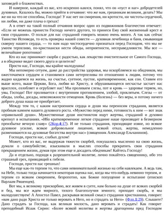 заповедей о блаженствах.
И наверное, каждый из вас, кто искренно каялся, понял, что он «пуст и наг» добродетелей
духовных. Казалось бы, можно прийти в отчаяние: что же нам, грешникам великим, делать? Мы
же ни на что не способны, Господи! У нас нет ни смирения, ни кротости, ни чистоты сердечной,
ни любви, ни даже плача о грехах!
А в ответ на такой полный отчаяния вопрос один из подвижников благочестия отвечает:
«Если не можешь принести Господу ничего другого, то принеси Ему свой жизненный крест и
свои страдания». О пользе для нас страданий говорить можно очень много. А так как сейчас
Таинство Исповеди, то есть проверка нашей совести — духовная лечебница и баня, смывающая
скверну нашего сердца, — то нам надо чистосердечно признаться перед Господом, что мы не
умеем терпеливо, по-христиански нести обиды, неприятности, несправедливости. Мы все —
величайшие ропотники!
Кто из нас принимает скорби с радостью, как лекарство очистительное от Самого Господа,
а в обидчике видит своего друга и целителя?
Прости нас, Господи, мы крайне малодушны!
Мы непомерно сетуем, даже до расстройства здоровья, мы оскорбляемся на обидчиков, мы
ожесточаемся сердцем и становимся сами нетерпеливы по отношению к людям, потому что
жадно кидаемся на жизнь, на счастье, суетное, пустое, кратковременное, как сон. Ставим его
выше всего, выше Церкви, Бога, любви ко Христу, и обрушивающееся несчастье застает нас
врасплох, озлобляет и огрубляет нас! Мы проливаем слезы, пот и кровь — здоровье теряем, но,
увы, Господи! Пот проливается с внутренним противлением, злобой, проклятьем. Слезы — от
обиды, злобы, досады, невозможности отмщения. Кровь (болезнь) — без веры, и потому ничего
доброго душа наша не приобретает.
Между тем то, с каким настроением сердца и души мы переносим страдания, является
пробным камнем нашего духовного роста. «Мужество перед ними, готовность к ним — вот знак
«правильной души». Мужественные души инстинктом ищут жертвы, страданий и духовно
крепнут в испытаниях. «Ибо кратковременное легкое страдание наше производит в безмерном
преизбытке вечную славу» (2Кор.4:17). И не только страдания, приходящие извне, но всякое
духовное усилие, всякое добровольное лишение, всякий отказ, жертва, немедленно
размениваются на духовные богатства внутри нас» (священник Александр Ельчанинов).
Господи, прости нас, слабых духом!
Может, кто из вас, не выдержав тяжести скорбей, покушались мысленно на свою жизнь,
думали о самоубийстве, изыскивали в мыслях способы прекратить свои страдания
прекращением жизни, думая при этом еще и досадить обидчикам! Кайтесь Господу!
Да и отдельно, подходя к разрешительной молитве, лично покайтесь священнику, ибо это
страшный грех, приводящий к гибели.
Господи, прости нас грешных!
Мы еще как-то терпим то, что сами невнимательной жизнью на себя навлекаем. А ведь там,
на Небе, только тогда начинается некоторая оценка нас, когда мы что-нибудь невинно терпим, и
терпим со всяким смирением, безропотно, как Божие попущение и испытание (епископ
Варлаам Ряшенцев).
Вот мы, к великому прискорбию, все живем в суете, нам больно на душе от всяких скорбей
и бед, мы все ждем мирного, тихого благополучия земного; приходит скорбь, и мы
малодушествуем! А Апостол Павел, раскрывая великий смысл страдания христианина, говорит:
«вам дано ради Христа не только веровать в Него, но и страдать за Него» (Флп.1:29). Слышите?
Дано страдать за Господа, как великая милость, дано веровать и страдать! Как говорит
преподобный Исаак Сирин: «Более всякой молитвы и жертвы драгоценны пред Господом
 