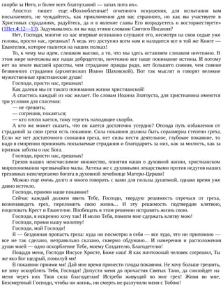 скорби за Него, и более всех благоуханий — запах пота их».
Апостол пишет еще: «Возлюбленные! огненного искушения, для испытания вам
посылаемого, не чуждайтесь, как приключения для вас странного, но как вы участвуете в
Христовых страданиях, радуйтесь, да и в явление славы Его возрадуетесь и восторжествуете»
(1Пет.4:12—13). Задумывались ли вы над этими словами Святого Писания?
Нет, Господи, многие из нас впервые осознанно слушают его, несмотря на свои седые уже
головы, прости нас, грешных! А ведь это доступно всем нам и находится все в той же Книге —
Евангелии, которое пылится на наших полках!
То, к чему мы идем, слишком высоко, а то, что мы здесь оставляем слишком ничтожно. В
этом мире ничтожны все наши добродетели, ничтожно все наше понимание истины. И потому
нет на земле высшей красоты, чем страдание правды ради, нет большего сияния, чем сияние
безвинного страдания (архиепископ Иоанн Шаховской). Вот так мыслят и говорят великие
мужественные христианские души!
Господи, прости нас, грешных!
Как далеки мы от такого понимания жизни христианской!
А спастись каждый из нас желает. По словам Иоанна Златоуста, для христианина имеются
три условия для спасения:
— не грешить;
— согрешив, покаяться;
— кто плохо кается, тому терпеть находящие скорби.
А кто же может сказать, что он кается достаточно усердно? Отсюда путь избавления от
страданий за свои грехи есть покаяние. Сила покаяния должна быть соразмерна степени греха.
Если же нет достаточного сознания греха, нет силы нести деятельное, глубокое покаяние, то
надо в смирении принимать посылаемые страдания и благодарить за них, как за милость, как за
признак заботы о нас Бога.
Господи, прости нас, грешных!
Грехов наших неисчислимое множество, понятия наши о духовной жизни, христианском
миропонимании чрезвычайно малы. Аптека же с духовными лекарствами против недугов наших
греховных неисчерпаемо богата в духовной лечебнице Матери-Церкви!
Можно еще очень долго и много говорить с вами для пользы душевной, однако время уже
давно истекло.
Господи, приими наше покаяние!
Сейчас каждый должен явить Тебе, Господи, твердую решимость отречься от греха,
возненавидеть грех, переломить свою жизнь... И эту решимость подтвердив клятвою,
поцеловать Крест и Евангелие. Пообещать в этом решении исправить жизнь свою.
Господи, я искренно хочу так! И молю Тебя, помоги мне сдержать клятву мою!
Господи, прими нашу молитву!
Господи, мой Господи!
Я — бездонная пропасть греха: куда ни посмотрю в себя — все худо, что ни припомню —
все не так сделано, неправильно сказано, скверно обдумано... И намерения и расположения
души моей — одно оскорбление Тебе, моему Создателю, Благодетелю!
Пощади меня, Господи Иисусе Христе, Боже наш! Я как ничтожный человек согрешил, Ты
же яко Бог щедрый, помилуй мя!
В покаянии приими мя! Дай мне время принести плоды покаяния. Не хочу больше грешить,
не хочу оскорблять Тебя, Господи! Допусти меня до причастия Святых Таин, да снизойдет на
меня через них Твоя сила благодатная! Истреби живущий во мне грех! Живи во мне,
Безсмертный Господи, чтобы ни жизнь, ни смерть не разлучили меня с Тобою!
 