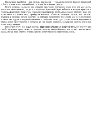 Имиже веси судьбами — как хочешь, как знаешь — только спаси меня, бедного грешника!
И благословлю, и прославлю Пречестное имя Твое во веки. Аминь!
Некто вопросил великих: как спасутся христиане последних веков, ибо нет уже арены
открытого мученичества, когда исповедников Христовой веры забивали в колоды, бросали в
темницы, распинали на крестах, отдавали на растерзание зверям, колесовали, отсекали руки или
постепенно все члены тела, прободали копьями, обливали кипящим оловом или маслом,
опускали в кипящие котлы, сжигали на горящих сковородах? Ибо никто уже не в состоянии
понести тех трудов и подвигов покаяния и очищения своих душ, какие понесли подвижники
первых веков христианства, о которых до нас дошли сказания, кажущиеся нашему сознанию
почти невероятными.
И получил ответ: они будут спасены терпением душевных скорбей! И те, кто понесет эти
скорби душевные мужественно и терпеливо, получат венцы большие, чем те, кто спал на земле,
вкушал пищу раз в неделю, стоял на столпе в молитвенном подвиге всю жизнь.
 