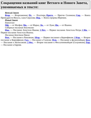 Сокращения названий книг Ветхого и Нового Завета,
упоминаемых в тексте:
Ветхий Завет
Втор. — Второзаконие; Пс. — Псалтирь; Притч. — Притчи Соломона; Сир. — Книга
Премудрости Иисуса, сына Сирахова; Иер. — Книга пророка Иеремии.
Новый Завет
Евангелие:
Мф. — от Матфея; Мк. — от Марка; Лк. — от Луки; Ин. — от Иоанна.
Соборные послания Апостолов:
Иак. — Послание Апостола Иакова; 1 Пет. — Первое послание Апостола Петра; 1 Ин. —
Первое послание Апостола Иоанна.
Послания Апостола Павла:
Рим. — Послание к Римлянам; 1Кор. — Первое послание к Коринфянам; 2 Кор. — Второе
послание к Коринфянам; Гал. — Послание к Галатам; Флп. — Послание к филиппийцам; Кол.
— Послание к Колоссянам; 2 Фес. — Второе послание к Фессалоникийцам (Солунянам); Евр.
— Послание к Евреям.
 