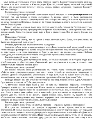 — злых духов. А это только и нужно врагу спасения нашего! Если нет злокозненного влияния,
то зачем и от чего защищаться Животворящим Крестом, святой водою, молитвой Иисусовой?
Может, кто недостаточно почитает Матерь Божию, святых мучеников, угодников Божиих?
Кайтесь Господу!
Господи, прости нас, грешных!
3. Есть еще один вид страшного греха против первой заповеди — это вероотступничество.
Господи! Как мы близки к этому состоянию! А иногда, может, и были настоящими
вероотступниками и не из-за страха мучений, как это случалось иногда в истории христианства,
во время гонений на Церковь, а только из-за страха, зачастую мнимого, потерять то или иное
земное благополучие.
Бывает, что мы, верующие люди, чаем получить какую-либо помощь от Господа, допустим,
получить лучшую квартиру, лучшую работу и просим всех молиться, а сами прячем в это время
иконы в шкаф, боясь, что увидят нашу веру в Бога и откажут нам. Вот до какого безумия мы
доходим.
Пощади нас, Господи!
По малодушию своему, идя на прием к врачу, снимаем крест, боясь, что врач лечить не
будет или больничный лист не даст!
Господи, прости наше отступничество и малодушие!
А если на работе вдруг заходит разговор о вере в Бога, то несчастный малодушный человек
готов в воздухе раствориться. Только бы даже по выражению его лица никто не догадался, что
он христианин — и слова отречения от Христа уже висят на кончике его языка... Кайтесь
Господу те, кто в нарисованном облике малодушного христианина узнает себя!
Господи, помилуй меня, грешного!
Стыдно сознаться, даже произносить вслух. Не только молодые, но и старые люди, уже
освободившиеся от общественных обязанностей, уже заслужившие и отдых, и пенсию, тоже
боятся открыто повесить иконы в доме!
Господи, прости нас, грешных!
По боязни показать свою религиозность мы теперь часто совершаем грех духовного
убийства своих умирающих родных тем, что, стыдясь соседей, не приглашаем священника со
Святыми Дарами напутствовать умирающего. И горе нам, если по нашей вине кто-либо из
наших близких ушел в вечность без покаяния и причащения Святых Христовых Тайн.
Господи! Прости нам эти грехи и не постыдись нас пред Ангелы Твоими в день Страшного
Суда за наше отречение от Тебя здесь, на земле.
4. Истинной живой веры мало у нас, но зато мы предельно поражены суевериями.
Суеверия, «суея», пустая, ложная вера. И чем только не заменяем мы истинной веры в благой
Промысел Божий! Верим в какие-то «счастливые» и «несчастные» дни, в «тяжелые» и «легкие»
дни. Боимся начать даже доброе дело в «тяжелый» день, нисколько не задумываясь, что до
другого дня мы можем и не дожить. Верим всяким снам, толкуя их, гадаем по ним,
обольстившись сновидениями, еще какие-то «пророческие» сны начинаем видеть и доходим
через это до помрачения ума и болезни... Кайтесь Господу!
Господи, прости нас, грешных!
Бойтесь верить снам, чтобы не впасть в прелесть — страшное духовное заболевание!
И в храм мы приносим эти суеверия и держимся за них крепче, чем за истинное
благочестие. И своими нелепыми замечаниями нарушаем молитву окружающих. Вот передают
свечи — кто это надумал, что их надо передавать через правое плечо, а не наоборот? (Даже мозг
засорять памятью об этом не хочется.) Надо только так передавать свечи, чтобы их не сломать,
чтобы не толкать человека, занесшего руку для крестного знамения, и не совать ему в этот
 