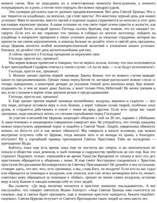 момент свечи. Или не передавать их в ответственные моменты богослужения, а немного
попридержать их в руке, а потом тихо передать без всяких предрассудков.
Эти суеверия достались нам от далеких предков-язычников. Вот день Святой Троицы. Что у
нас творится на кладбищах, на могилах, где стоят кресты! Это воистину черный день для наших
усопших! Вместо молитвы, вместо свечей и курения ладана справляются на могилах в этот день
настоящие языческие тризны. А наши усопшие на том свете горят огнем горести и жалости, как
евангельский богач, который просил Господа сказать братьям, еще живым, что их ожидает по
смерти. Если кто из вас справлял эти тризны и собирал на могиле застолицу, пойдите на
кладбище и попросите прощения у своих усопших родных за ужасные страдания, которые вы
принесли им своим неразумением, и никогда больше не делайте этого в святой день праздника,
когда Церковь молится особой коленопреклоненной молитвой о упокоении наших усопших
близких, не делайте этот день мучительнейшим для них.
А сейчас просите у Господа прощения за неразумие свое.
Господи, прости нас, грешных!
Мы верим всяким приметам и говорим, что не верить нельзя, потому что они исполняются.
А вот преподобный Серафим отвечал в таком случае: «А ты не верь — и не будут исполняться!»
Господи, прости нас, грешных!
5. Многие грешат против первой заповеди Закона Божия, что из всякого случая выводят
какие-то предзнаменования. Грешат тяжко перед Богом те, которые распускают всякие слухи: о
голоде, наводнении, а некоторые доходят до указания точной даты кончины мира. Как можно
угадывать то, о чем не знают даже Ангелы, а знает только Отец Небесный! Не менее грешим и
мы, если слушаем и верим этим дерзким речам и предугадываниям.
Господи, прости нас, грешных!
6. Еще грешат против первой заповеди волшебники, колдуны, ворожеи и гадатели — все
эти люди, которые оставили веру в силу Божию, а верят тайным силам тварей, особенно злых
духов, и стараются действовать в союзе с ними во вред другим. Если есть среди вас такие
грешники, надо покаяться лично, со слезами горчайшими перед Господом!
За участие в волшебстве Церковь запрещает общение с ней на 20 лет, наравне с убийцами.
А закостеневших и некающихся совершенно извергает вон. Не утешайтесь, что теперь каждому
можно переступить церковный порог и подойти к Святой Чаше. Людей, священника обмануть
можно, но Бога-то кто и как может обмануть! Мы говорили в начале исповеди, как можно
внутренне отлучить себя от Церкви, тогда внешне хоть и не выходи из храма, а благодать
отступит! Ну а горчайший пример причащения Святых Христовых Тайн во осуждение —
причащение Иуды.
Кайтесь, пока еще есть время, пока еще не постигла вас смерть, и вы окончательно не
попали в общество злых демонов, к чьей помощи и содружеству прибегали до сих пор. Как это
страшно! Подумать только: отрекшийся во время Таинства Крещения от сатаны и всех его дел
христианин обращается к общению с ними. И еще смеет бесстрашно соединяться с Христом,
приступая без раскаяния бесповоротного ко Святому Причащению! Не думайте и все остальные,
стоящие здесь, что вот, мол, есть грешники, а мы, слава Богу, не колдуем! Если кто из вас гадал
или обращался за помощью к колдунам, или лечился, или сам лечил заговорами кого-то, может,
советовал кому обращаться за помощью к «бабке», грешит не менее самих колдунов, оставляя
веру в силу Божию и ожидая помощи себе от этих людей.
Вы скажете: «Да ведь молитвы читаются и крестное знамение накладывается». А вот
послушайте, что говорит святитель Иоанн Златоуст: «Аще Святыя Троицы имя глаголется на
сицевых, аще и святых будет призывать, аще и знамение крестное наводится, бежати подобает
сицевых». Святая Церковь отлучает от Святого Причащения таких людей на пять-шесть лет.
 