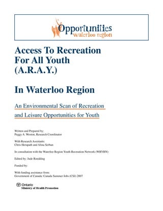 Access To Recreation
For All Youth
(A.R.A.Y.)

In Waterloo Region
An Environmental Scan of Recreation
and Leisure Opportunities for Youth

Written and Prepared by:
Peggy A. Weston, Research Coordinator

With Research Assistants:
Chris Herapath and Alina Serban

In consultation with the Waterloo Region Youth Recreation Network (WRYRN)

Edited by: Jude Roedding

Funded by:

With funding assistance from:
Government of Canada: Canada Summer Jobs (CSJ) 2007
 