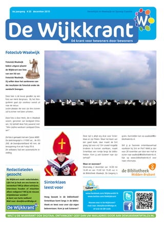 DE WIJKKRANT
Dé krant voor bewoners door bewoners
6e jaargang | # 20 | december 2015 	 Verschijnt in Waalwijk en Sprang-Capelle
www.facebook.com/Wijkkrant0416
www.twitter.com/DeWijkkrant
Nieuws voor in De Wijkkrant?
mail naar: dewijkkrant@talgv.nl
of scan de QR-code
WILT U DE WIJKKRANT OOK DIGITAAL ONTVANGEN? GEEF DAN UW MAILADRES DOOR AAN DEWIJKKRANT@TALGV.NL
Fotoclub Waalwijk
Fotoclub Waalwijk
Iedere uitgave plaatst
de Wijkkrant een foto
van een lid van
Fotoclub Waalwijk.
Zij willen door het aanleveren van
die resultaten de fotoclub onder de
aandacht brengen.
Deze keer is de keuze gevallen op een
foto van Henk Bergmans. Bij het foto-
graferen gaat zijn voorkeur vooral uit
naar de natuur.
Leuke plaatjes die voor zijn lens komen
zal hij echter niet laten schieten.
Deze foto is door Henk, die in Waalwijk
woont, genomen van landgoed Dries-
sen. Hij betitelt deze foto passend met:
“Mini skyline westkant Landgoed Dries-
sen”.
De foto is gemaakt met een Canon 4000 .
De belichtingstijd is 1/1000 sec., de ISO
200, de brandpuntafstand 40 mm, de
lensopening 4 en de F-stop f/5.6.
De witbalans had een automatische in-
stelling.
Hoog bezoek in de bibliotheek!
Sinterklaas komt langs in de biblio-
theek en leest voor over zijn eigen
belevenissen. Kom je ook luisteren?
Sinterklaas
leest voor
Deze tijd is altijd erg druk voor Sinter-
klaas en zijn Pieten. Maar het lezen van
een goed boek, daar maakt de Sint
graag tijd voor vrij! Om zoveel mogelijk
kinderen te kunnen voorlezen, maakt
Sinterklaas een rondje langs de biblio-
theken. Kom jij ook luisteren naar zijn
verhaal?
Waar en wanneer?
Woensdag 2 december van 14.00 tot
14.45 en van 15.00 tot 15.45 uur in
de Bibliotheek Waalwijk. De toegang is
Redactieleden
gezocht
De Wijkkrant zoekt redactieleden.
Lijkt het je leuk om ons komen te
versterken? Wil je alleen schrijven,
interviews houden of misschien
alleen redigeren? Wil jij de nieuwe
striptekenaar worden?
Je bent van harte welkom!
Mail naar: dewijkkrant@talgv.nl
Dé krant voor bewoners door bewoners
gratis. Aanmelden kan via waalwijk@bi-
bliotheekmb.nl.
Wil jij je favoriete sinterklaasverhaal
voorlezen bij Sint en Piet? Meld je dan
voor 28 november aan door een mail te
sturen naar waalwijk@bibliotheekmb.nl.
Kijk op www.bibliotheekmb.nl voor
meer informatie.
 