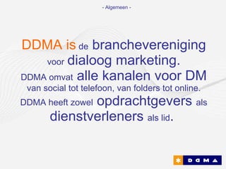 DDMA is   de  branchevereniging  voor   dialoog marketing. DDMA omvat  alle kanalen voor DM  van social tot telefoon, van folders tot online. DDMA heeft zowel  opdrachtgevers  als  dienstverleners  als lid .   - Algemeen - 