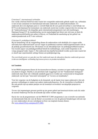 Criterium C: internationaal verbonden
Een vierde criterium betreft de mate waarin het voorgetelde onderzoekt gebruik maakt van, verbonden
is met en kan cumuleren tot internationaal relevante onderzoek en onderzoeksresultaten. Uit
onderzoek dat in de afgelopen jaren is verricht blijkt dat dit zeer goed uitvoerbaar is (met behulp van
ICT!) en dat daarnaast het momentum van onderzoek enorm kan worden vergroot door de omvang van
de "onderzoeksmassa" die dergelijke grote internationale programma's met zich meebrengen.
Daarnaast brengt ICT de mondialisering van de maatschappij heel direct met zich mee en dient de
onderzoekswereld hierbij niet achter te blijven, wil Nederland de aansluiting op het gebied van
onderwijsonderzoek en ICT niet verliezen.

Criterium D: praktijkgerichtheid
Bij de formulering van de vraagstelling dienen de onderzoekers zich duidelijk af te vragen welke
relevantie hun onderzoek heeft voor de vragen en problemen waarmee onderwijsprofessionals zich in
de praktijk geconfronteerd zien. Dit kunnen we de inhoudelijk kant van praktijkgerichtheid noemen.
Een tweede aspect van praktijkgerichtheid betreft de methodologie, zoals eerder besproken in de
vorige paragraaf onder Aspect 3. Het onderzoek kan daarbij beoordeeld worden op de mate waarin het
er streeft naar experimentele settings binnen een praktijkomgeving.

Ten overvloede geven we aan dat voor het onderzoek naar de educatieve functies onderzoek gewenst
is dat een intelligente verbinding legt tussen proces en productvariabelen.


6.6 Tenslotte

In het PROO programma dienen de bovenomschreven themas, accenten en typen onderzoeksvragen
een plaats te krijgen. Daarbij is een prioritaire taak weggelegd voor het “fundamenteel strategisch”
onderzoek maar dient ook voldoende aandacht gegeven te worden aan vernieuwend en hoogstaand
onderzoek van het type “innovatief ontwerpend” en “reviews en trendstudies”.

Voor het vergroten van de budgetten en de dynamiek van de laatste twee typen onderzoek is het ook
gewenst verbindingen te maken met andere onderzoeksfinanciers. Zie de voorstellen in hoofdstuk 4
die ook gericht zijn op andere partijen om de kwantiteit en kwaliteit van dergelijke projecten te
vergroten.

Tevens zijn inspanningen gewenst gericht op een groter geheel aan kennisactiviteiten zoals die onder
de noemer Onderwijs On-line de komende tijd zullen worden uitgezet.

Op de site van de programmeurs van het PROO-ICT-2001 programma is een overzicht van nationale
en internationale links die voor de thema’s en accenten en voor de gekozen benaderingen relevant zijn
en voor onderzoekers als een vertrekpunt en bron van inspiratie kunnen dienen.
Zie www.observETory.com/proo-ICT-2001.




                                                  99
 