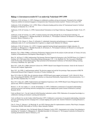 Bijlage A Literatuuroverzicht ICT en onderwijs Nederland 1997-1999
Andriessen, J.E.B. & Erkens, G. (1997). Dialogues in collaborative problem solving environments. Presented at the workshop
"Etude des modeles de traitement langagiers et transposition dans l'interaction homme-machine". Poitiers-LACO, june 1997.

Andriessen, J.E.B. & Sandberg, J.A.C. (1999). Where is Education heading and how about AI? International Journal of Artificial
Intelligence in Education 10, 2, 130-150.

Andriessen, J.E.B. & Veerman, A. (1999). Samenwerkend Telestuderen in het Hoger Onderwijs. Pedagogische Studiën 76 (6), 157-
178.

Andriessen, J.E.B. & Veerman, A.L.(1997). Academic learning and writing through the use of educational technology. In:
Vosniadou, S., Matsagouras, E., Maridaki-Kassotaki, K. & Kotsanis, S., 7th European Conference for Research on Learning and
Instruction: Book of Abstracts, p. 136.

Andriessen, J.E.B., Erkens, G., Peters, N. & Roelofs, E. (submitted). Interaction and performance in computer supported
collaborative tasks. In: H. van Oostendorp (Ed.) Cognition in a digital world. Mahwah, NJ: Erlbaum.

Andriessen. J.E.B. & Veerman, A.L. (1997). Computer supported learning through argumentation in higher education. In:
Vosniadou, S., Matsagouras, E., Maridaki-Kassotaki, K. & Kotsanis, S., 7th European Conference for Research on Learning and
Instruction: Book of Abstracts, p. 492.

Bastiaens, Th.J. (1998). COBRA, an Electronic Performance Support System for the analysis of jobs and tasks. In Torraco, R.J (ed.),
Academy of HumanResource Development. Baton-Rouge LA,, 44-551.

Boer, W., de,Fisser, P. (1998). Implementing Tele-learning: Decision Support for Instructors in the TeleTOP Project. In S. Banks, C.
Graebner, & D. McConnell (Eds.), Networking lifelong learning (pp. 2-10 - 1-14). Sheffield, UK: The University of Sheffield,
Centre for the study of Networked Learning. Paper presented at the International Conference on Networked Lifelong Learning,
University of Sheffield, UK, April 1998.

Boer, W.F., Collis, B.A. (2000). Instructor's choices for a WWW -Based Course-Support Environment. Article for the Journal of
Network and Computer Applications

Boer, W.F., de (1998). A rapid prototype method: The decision support tool and the first prototype. Paper presented at ORD '98
(Educational Research Days Congress), University of Twente, Enschede, NL.

Boer, W.F.,Collis, B. (1999). How do instructors design a WWW-based course-support environment? . In B. Collis & R. Oliver
(Eds.), Proceedings,ED-MEDIA 1999: World Conference on Educational Multimedia, Hypermedia & Telecommunications. Vol. 1
(pp. 299-304). Charlottesville, VA: AACE

Boer, W.F.,Collis, B.A. (2000). Implementation and Adaptation Experiences with a WWW-Based Course Management System.
special issue, WWW in Education, Computers & Schools

Boxtel, C. A. M. van, Linden, J. L. van der, & Kanselaar, G. (1997). Collaborative construction of conceptual understanding:
interaction processes and learning outcomes emerging from a concept mapping and a poster Journal of Interactive Learning
Research, 8(3/4).

Carla van Boxtel, Jos L. Van der Linden & Gellof Kanselaar (submitted, october 1998). Elaboration of conceptual knowledge in a
collaborative learning environment. Learning and Instruction.

Carla van Boxtel, Jos van der Linden, Gellof Kanselaar (1997). Collaborative construction of conceptual understanding: interaction
processes and learning outcomes emerging from a concept mapping and a poster task. Journal of Interactive Learning Research, 8,
3-4, 341-361.

Clar, G., Fisser, P., Moonen, J., & Muylwijk, B. van (1997). Business plans for implementation scenarios. Plato Project, European
Commission, DGXIII. Deliverable nr 10 (89 p.). Bonn: Deutsche Telekom.

Coirier, Pierre; Andriessen, Jerry; De Bernardi, Bianca & Chanquoy, Lucile (1997). Argumentative text writing: From planning to
translating. In: Vosniadou, S., Matsagouras, E., Maridaki-Kassotaki, K. & Kotsanis, S., 7th European Conference for Research on
Learning and Instruction: Book of Abstracts, p. 24.


                                                            101
 