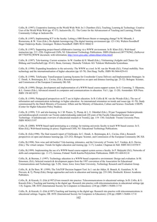 Collis, B. (1997). Cooperative learning on the World Wide Web. In J. Chambers (Ed.), Teaching, Learning & Technology: Creative
Uses of the World Wide Web (pp. 47-57). Jacksonville, FL: The Center for the Advancement of Teaching and Learning, Florida
Community College at Jacksonville.

Collis, B. (1997). Implementing ICT in the faculty: Letting a 1000 flowers bloom or managing change? In M. Mirande, J.
Riemersma, & W. Veen (Eds.), De digitale leeromgeving (The digital learning environment (pp. 121-136). Walters-Noordhoff
Hoger Onderwijs Reeks. Groningen: Walters-Noordhoff. ISBN 90 01 88662 0

Collis, B. (1997). Supporting project-based collaborative learning via a WWW environment. In B. Khan (Ed.), Web-based
instruction (pp. 213 -220). Englewood Cliffs, NJ: Educational Technology Publications. ISBN (Hardcover) 0877782962, (Softcover
0877782970) [WWW document, with information, http://www.gwu.edu/~etlalex/khan/wbitc.html]

Collis, B. (1997). Tele-learning: Current scenarios. In W. Gunther & H. Mandl (Eds.), Telelearning (Aufgabe und Chance fur
Bildung und Gesellschaft) (pp. 45-61). Bonn, Germany: Deutsche Telekom AG/ Telekom Multimedia Systemhaus.

Collis, B. (1998). Expanding boundaries in the university: The WWW as a tool. In M. van der Wende (Ed.), Virtual mobililty: New
technology and the internationalisation of higher education (pp. 65-78). Den Haag: Nuffic. ISBN 90-5464-029-4 0

Collis, B. (1998). TeleScopia: TransEuropean Learning Systems for Crossborder Course Delivery and Implementation Strategies. In
C. Dondi, A. Boninsegna, & L. Cavina, (Eds.), Research perspectives on open and distance learning (pp. 25-32). Bologna: Scienter,
and Commission of the European Community DG XII.

Collis, B. (1999). Design, development and implementation of a WWW-based course-support system. In G. Cumming, T. Okamoto,
& L. Gomez (Eds.), Advanced research in computers and communications in education. Vol 1, (pp. 11-20). Amsterdam: IOS Press.
ISBN 158 603 0272

Collis, B. (1999). Pedagogical perspectives on ICT use in higher education. In B. Collis & M. van der Wende (Eds.), The use of
information and communication technology in higher education: An international orientation on trends and issues (pp. 41-70). Study
commissioned by the Dutch Ministry of Economic Affairs and the Ministry of Education, Culture and Science. Enschede: CHEPS
(Center for Higher Education Policy Studies).

Collis, B. (1999). T.O. and tele-learning. In J. M. Pieters, Tj. Plomp, & L. E. Odenthal (Eds.), 20 jaar Toegepaste Onderwijskunde:
een kaleidioscopisch overzicht van Twents onderwijskundig onderzoek [20 years of the Faculty Educational Science and
Technology: A kaleidoscopic overview of educational research at Twente], (pp. 119- 130). Enschede: Twente University Press.
ISBN 9036513197

Collis, B. (2000). WWW-based rapid prototyping as a strategy for training university faculty to teach WW-based courses. In E.
Khan (Ed,), Web-based training (in press). Englewood Cliffs, NJ: Educational Technology Publications.

Collis, B. (Ed).(1998). The final research report of TeleScopia. In C. Dondi, A. Boninsegna, & L. Cavina, (Eds.), Research
perspectives on open and distance learning (pp. 223-252). Bologna: Scienter, and Commission of the European Community DG XII.

Collis, B.(1998). New wine and old bottles? Tele-learning, telematics, and the University of Twente. In F. Verdejo, & G. Davies,
(Eds.), The virtual campus: Trends for higher education and training (pp. 3-17). London: Chapman & Hall. ISBN 0412-83550 9

Collis, B.(1999). Implementing the use of a WWW-based course-support system across a faculty. In P. Maljojoki (Ed.), Networks of
skills and compentence (pp. 11-17). Joensuu, Finland: North Karelia Polytechnic Publications. ISBN 951-604-012-8

Collis, B., & Breman, J. (1997). Technology education in a WWW-based cooperative environment: Design and evaluation. In M.
Simonsen, (Ed.), Selected research & development papers from the 1997 convention of the Association for Educational
Communications and Technology (pp. 5-20). Ames, Iowa: Iowa State University, Technology Research and Evaluation Group.

Collis, B., & De Boer, W. (1999). The TeleTOP Decision Support Tool. In J. van der Akker, R. Branch, K. Gustafson, N. M.
Nieveen, & Tj. Plomp (Eds), Design approaches and tools in education and training (pp. 235-248). Dordrecht: Kluwer Academic
Publishers.

Collis, B., & Knezek, G. (Eds.)(1997).From research into practice: Telecommunications in educational settings. In B. Collis, & G.
Knezek (Eds.), Teaching and learning in the digital age: Research into practice with telecommunications in educational settings (pp.
1-8). Eugene, OR: ISTE (International Society for Computers in Education). (230 pp.) ISBN 1-56484-117-0

Collis, B., & Knezek, G. (Eds.)(1997).Teaching and learning in the digital age: Research into practice with telecommunications in
educational settings. Eugene, OR: ISTE (International Society for Computers in Education). (230 pp.) ISBN 1-56484-117-0
                                                            102
 