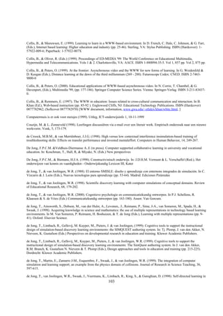 Collis, B., & Meeuwsen, E. (1999). Learning to learn in a WWW-based environment. In D. French, C. Hale, C. Johnson, & G. Farr,
(Eds.), Internet based learning: Higher education and industry (pp. 25-46). Sterling, VA: Stylus Publishing. ISBN (Hardcover): 1-
57922-009-6; Paperback: 1-57922-007X

Collis, B., & Oliver, R. (Eds.) (1999). Proceedings of ED-MEDIA '99: The World Conference on Educational Multimedia,
Hypermedia and Telecommunications. Vols 1 & 2. Charlottesville, VA: AACE. ISBN 1-880094-35-5. Vol 1, 857 pp. Vol 2, 875 pp.

Collis, B., & Peters, O. (1999). At the frontier: Asynchronous video and the WWW for new forms of learning. In G. Weidenfeld &
D. Keegan (Eds.), Distance learning at the dawn of the third milliennium (269 - 288). Futuroscope Cedex: CNED. ISBN 2-7463-
9000-0

Collis, B., & Peters, O. (2000). Educational applications of WWW-based asynchronous video. In N. Corrie, T. Chambel, & G.
Davenport, (Eds.), Multimedia '99, (pp. 177-186). Springer Computer Science Series. Vienna: Springer-Verlag. ISBN 3-211-83437-
0.

Collis, B., & Remmers, E. (1997). The WWW in education: Issues related to cross-cultural communication and interaction. In B.
Khan (Ed.), Web-based instruction (pp. 85-92 ). Englewood Cliffs, NJ: Educational Technology Publications. ISBN (Hardcover)
0877782962, (Softcover 0877782970) [WWW document, information, www.gwu.edu/~etlalex/khan/wbitc.html, ]

Computermuis is er ook voor meisjes (1999). Uitleg, ICT-onderwijsinfo 1, 10-11-1999

Couzijn, M. & L. Zonneveld (1998). Leerlingen discussiëren via e-mail over een literair werk. Empirisch onderzoek naar een nieuwe
werkvorm. Vonk, 5, 173-179.

de Croock, M.B.M., & van Merriënboer, J.J.G. (1998). High versus low contextual interference insimulation-based training of
troubleshooting skills: Effects on transfer performance and invested mentaleffort. Computers in Human Behavior, 14, 249-267.

De Jong, F.P.C.M. &Veldhuis-Diermanse A..E (in press). Computer supported collaborative learning in university and vocational
education. In: Koschman, T., Hall, R, & Miyake, N. (Eds.) New perspectives

De Jong, F.P.C.M., & Biemans, H.J.A. (1998). Constructivistisch onderwijs. In: J.D.H.M. Vermunt & L. Verschaffel (Red.), Het
onderwijzen van kennis en vaardigheden - Onderwijskundig Lexicon III, Kater

de Jong, T., & van Joolingen, W.R. (1988). El entorno SMISLE: diseño y aprendizaje con enternons integrados de simulación. In C.
Vizcarro & J. León (Eds.), Nuevas tecnologías para aprendizaje (pp. 53-64). Madrid: Ediciones Pirámidee

de Jong, T., & van Joolingen, W.R. (1998). Scientific discovery learning with computer simulations of conceptual domains. Review
of Educational Research, 68, 179-202.

de Jong, T., & van Joolingen, W.R. (2000). Cognitieve psychologie en communicatiekundig ontwerpen. In P.J. Schellens, R.
Klaassen & S. de Vries (Eds.) Communicatiekundig ontwerpen (pp. 163-180). Assen: Van Gorcum.

de Jong, T., Ainsworth, S., Dobson, M., van der Hulst, A., Levonen,. J., Reimann, P., Sime, J-A., van Someren, M., Spada, H., &
Swaak, J. (1998). Acquiring knowledge in science and mathematics: the use of multiple representations in technology based learning
environments. In M. Van Someren, P. Reimann, H. Boshuizen, & T. de Jong (Eds.), Learning with multiple representations (pp. 9-
41). Oxford: Elsevier Science.

de Jong, T., Limbach, R., Gellevij, M. Kuyper, M., Pieters, J. & van Joolingen, (1999). Cognitive tools to support the instructional
design of simulation-based discovery learning environments: the SIMQUEST authoring system. In: Tj. Plomp, J. van den Akker, N.
Nieveen, K. Gustafson (Eds.) Perspectives on developmental research in education and training. Kluwer Academic Publishers.

de Jong, T., Limbach, R., Gellevij, M., Kuyper, M., Pieters, J., & van Joolingen, W.R. (1999). Cognitive tools to support the
instructional design of simulation-based discovery learning environments: The SimQuest authoring system. In J. van den Akker,
R.M. Branch, K. Gustafson N. Nieveen & T. Plomp (Eds.), Design approaches and tools in education and training (pp. 215-225).
Dordrecht: Kluwer Academic Publishers.

de Jong, T., Martin, E., Zamarro J-M., Esquembre, F., Swaak, J., & van Joolingen, W.R. (1999). The integration of computer
simulation and learning support; an example from the physics domain of collisions. Journal of Research in Science Teaching, 36,
597-615.

de Jong, T., van Joolingen, W.R., Swaak, J., Veermans, K., Limbach, R., King, S., & Gureghian, D. (1998). Self-directed learning in
                                                            103
 