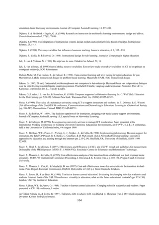 simulation-based discovery environments. Journal of Computer Assisted Learning, 14, 235-246.

Dijkstra, S. & Holsbrink - Engels, G. A. (1999). Research on instruction in multimedia learning environments: design and effects.
Unterrichtswissenschaft, 27 (1), 78-96.

Dijkstra, S. (1997). The integration of instructional systems design models and constructivistic design principles. Instructional
Science, 25, 1-13.

Dijkstra, S. (1998). The many variables that influence classroom teaching. Issues in education, 4, 1, 105 - 110.

Dijkstra, S., Collis, B. & Eseryel, D. (1998). Instructional design for tele-learning. Journal of Computing in higher education.

Eck, E. van & Volman, M. (1999). De strijd om de muis. Didaktief en School, 29, 10.

Eck, E. van Volman, M. 1999 Nieuwe Media, nieuwe verschillen. Een review-studie oversekseverschillen en ICT in het primair en
voortgezet onderwijs, SCO Kohnstamm

Elshout-Mohr, M, Van Daalen, R., & Dekker, R. (1998). Task-oriented learning and level raising in higher education. In Van
Merriënboer, J. (Ed). Instructional design for problem-based learning. Maastricht: EARLI-SIG Instructional design.

Erkens, G. (1997, 28 mei) Coöperatief probleemoplossen met computers in het onderwijs. Het modelleren van coöperatieve dialogen
voor de ontwikkeling van intelligente onderwijssystemen. Proefschrift Utrecht, vakgroep onderwijskunde. Promotor: Prof. dr. G.
Kanselaar, copromotor: Dr. J.L. van der Linden.

Erkens, G., Linden, J.L. van der, & Kanselaar, G. (1998). Computer supported collaborative learning. In: C. Wulf (Ed). Education
for the 21st Century. pp. 520-526. Münster/NewYork: Waxmann Publ. Co. (ISBN3-89325-619-9)

Fisser, P. (1999). The vision of a telematics university: using ICT to support instructors and students. In: T. Downes, & D. Watson
(Eds.) Proceedings of the ComNEd 99 conference, Communications and Networking in Education: Learning in a Networked Society
(pp. 386-387). Hameenlinna, Finland. ISBN 951-45-8627-1.

Fisser, P., & de Boer, W. (1999). The decision support tool for instructors, designing web-based course support environments.
Journal of Computer Assisted Learning 15:3, special issue on Networked Learning.

Fisser, P., & Geloven, M. (1999). Re-engineering university services to manage ICT in education. Paper presented at the
International Working Conference on Building University Electronic Educational Environments, an IFIP WG 3.2 & 3.6 conference,
held at the University of California Irvine, 4-6 August 1999.

Fisser, P., De Boer, W.F., Peters, O., Verheij, G. J., Strijker, A., & Collis, B.(1998). Implementing telelearning: Decision support for
instructors, the TeleTOP Project. In S. Banks, C. Graebner, & D. McConnell, (Eds.), Networked lifelong learning: Innovative
approaches to education and training through the Internet (pp. 2.10-2.14). Sheffield, UK: University of Sheffield. ISBN 1-899
323051.

Fisser, P., Held, P., & Moonen, J. (1997). Effectiveness and Efficiency in CSCL and CSCW, model and guidelines for measurement.
Deliverable of the MESH-project (MESH/T1.1/N006/V02). Enschede: Centre for Telematics and Information Technology.

Fisser, P., Moonen, J., & Collis, B. (1997). Cost-effectiveness analysis of the transition from a traditional to a dual or mixed mode
university. RUFIS '97 International Conference Proceeding, J. Hlavicka & K. Kveton (Eds.), p. 169-174. Prague: Czech Technical
University.

Fisser, P., Moonen, J., Clar, G., & Muylwijk, B. van (1997). Cost and effectiveness issues for universities in the transition to dual-
mode. Plato Project, European Commission, DGXIII. Deliverable nr 6 (26 p.). Bonn: Deutsche Telekom.

Fisser, P., Peters, O., & de Boer, W. (1999). Teacher or learner centred education? Evaluating the changing roles for academics and
students. Abstract Book of the CAL 99 conference: virtuality in education, what are the future educational contexts? (pp. 135-136)
London, UK: The Institute of Education.

Fisser, P.,Boer, W.F. de,Peters, O. (1998). Teacher or learner centred education? Changing roles for academics and students. Paper
presented at CAL 99 conference, London.

Gervedink Nijhuis, G., & Collis, B. (1997). Teleleren, zelfs in school. In R. van Dael & C. Metselaar (Eds.): De virtuele organisatie.
Deventer, Kluwer BedrijfsInformatie.
                                                              104
 