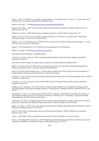 Mooij, T., Terwel, J., & Huber, G. L. (in press). A social perspective on new learning. In R.-J. Simons, J. L. van der Linden, and T.
M. Duffy (Eds.), New Learning. Dordrecht, the Netherlands: Kluwer.

Moonen, B en Voogt, J. , 1998 http://users.edte.utwente.nl/moonenb/paperteled98.htm

Moonen, B., & Voogt, J. (1998). Using Networks to Support the Professional Development of Teachers. Journal of In-service
Education, 24(1), 99-110.

Moonen, B., & Voogt, J. (1999). Teacher INservice Training In Networks. Journal of Online Learning, 10(3), 9-16

Moonen, J. & Collis, B.(1997). Cost of flexible and distance learning. In R. J. Seidel & P. R. Chatelier (Eds.), Virtual reality:
Training's future (pp. 161-168). New York: Plenum Press.

Moonen, J., Fisser, P., & Muijlwijk, B. van (1998). PLATO: wiijs maar niet tot elke prijs. Onderwijs Research Dagen, 13 -15 May
1998. University of Twente, The Netherlands.

Onstenk J., 1997, Kernproblemen, ICT en Didactiek van het beroepsonderwijs, SCO Kohnstamm

Onstenk, J en Meijer, J (1998), http://www.educ.uva.nl/bvenet/elo/

Oonk, pioniers in MILE publikatie. Freudenthal Instituut

P. Kommers, L. Aroyo, S. Stoyanov (1998). Agent-Based Instructional Design Model for Cognitive Mapping, Ed-Media'99
Conference, Seattle, USA

Pieter de Vries (1999), Telelearn case studies report costing issues in flexible and distance learning, CINOP

Röling, N. & De Jong, F.P.C.M. (1998). Learning: introductionto the special issue. The Journal of Agricultural Education and
Extension. International Journal on changes in agricultural knowledge and a

Ronny F.A. Wierstra, Gellof Kanselaar & Jos. L. Van der Linden ( submitted, april 1998). Learning environment perceptions of
European students. Learning Environments Research: An International Journal

S. Stoyanov, L. Aroyo, P. Kommers (1999). Intelligent Agent Instructional Design Tool for a Hypermedia Design Course, AI-ED'99
Conference Le Mans, France.

S. Stoyanov, L. Aroyo, P. Kommers, I. Kurtev (1999). SMILE Creator: A Web-based Tool for Problem Solving, WebNet'99
Conference, Hawaii, USA.

Sandberg, J.A.C. & Andriessen, J.E.B. (1997). Where is AI and how about Education? In: B. du Boulay & R. Mizoguchi (eds.),
Artificial Intelligence in Education: Knowledge and media in Learning Systems. Amsterdam: IOS Press. ISBN 90 5199 353 6. pp.
545-552

Savelsbergh, E., de Jong, T., & Ferguson-Hessler, M.G.M. (1998). Competence related differences in problem representations. A
study in physics problem solving. In M. Van Someren, P. Reimann, H. Boshuizen, & T. de Jong (Eds.), Learning with multiple
representations (pp. 263-283). Oxford: Elsevier Science.

Savelsbergh, E., de Jong, T., & Ferguson-Hessler, M.G.M. (in press). Physics learning with a computer algebra system: Towards a
learning environment to promote elaborate problem representations. Journal of Computer Assisted Learning

Smeets, E., & Mooij, T. (1999). Time on task, interaction and information handling in multimedia learning environments. Journal of
Educational Computing Research, 21(4), 479-494.

Stam, H. (1998). Teleleren 'binnenschools'; interview met Gerard Gervedink Nijhuis. TINFON; Tijdschrift voor informatica-
onderwijs, juni (7), 59-61.

Swaak, J. (1998). What-if. Discovery simulations and assessment of intuitive knowledge. University of Twente.

Swaak, J., van Joolingen, W.R., & de Jong, T. (1998). Supporting simulation-based learning; the effects of model progression and
assignments on definitional and intuitive knowledge. Learning and Instruction, 8, 235-253.

                                                              108
 