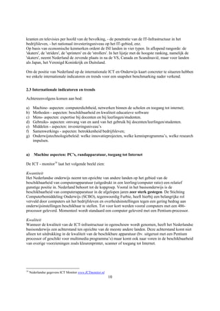 kranten en televisies per hoofd van de bevolking, - de penetratie van de IT-Infrastructuur in het
bedrijfsleven, - het nationaal investeringsniveau op het IT-gebied, enz.
Op basis van economische kenmerken ordent de ISI landen in vier typen. In aflopend rangorde: de
'skaters', de 'striders', de 'sprinters' en de 'strollers'. In het lijstje met de hoogste ranking, namelijk de
'skaters', neemt Nederland de zevende plaats in na de VS, Canada en Scandinavië, maar voor landen
als Japan, het Verenigd Koninkrijk en Duitsland.

Om de positie van Nederland op de internationale ICT en Onderwijs kaart concreter te situeren hebben
we enkele internationale indicatoren en trends voor een snapshot benchmarking nader verkend.


2.3 Internationale indicatoren en trends

Achtereenvolgens komen aan bod:

a)     Machine- aspecten: computerdichtheid, netwerken binnen de scholen en toegang tot internet;
b)     Methoden - aspecten: beschikbaarheid en kwaliteit educatieve software
c)     Mens- aspecten: expertise bij docenten en bij leerlingen/studenten.
d)     Gebruiks- aspecten: omvang van en aard van het gebruik bij docenten/leerlingen/studenten.
e)     Middelen - aspecten: investeringsniveau’s
f)     Samenwerkings - aspecten: betrokkenheid bedrijfsleven;
g)     Onderwijstechnologiebeleid: welke innovatieprojecten, welke kennisprogramma’s, welke research
       impulsen.


a)      Machine aspecten: PC’s, randapparatuur, toegang tot Internet

De ICT - monitor14 laat het volgende beeld zien:

Kwantiteit
Het Nederlandse onderwijs neemt ten opzichte van andere landen op het gebied van de
beschikbaarheid van computerapparatuur (uitgedrukt in een leerling/computer ratio) een relatief
gunstige positie in. Nederland behoort tot de kopgroep. Vooral in het basisonderwijs is de
beschikbaarheid van computerapparatuur in de afgelopen jaren zeer sterk gestegen. De Stichting
Computerbemiddeling Onderwijs (SCBO), tegenwoordig Furbie, heeft hierbij een belangrijke rol
vervuld door computers uit het bedrijfsleven en overheidsinstellingen tegen een gering bedrag aan
onderwijsinstellingen beschikbaar te stellen. Tot voor kort werden vooral computers met een 486-
processor geleverd. Momenteel wordt standaard een computer geleverd met een Pentium-processor.

Kwaliteit
Wanneer de kwaliteit van de ICT-infrastructuur in ogenschouw wordt genomen, heeft het Nederlandse
basisonderwijs een achterstand ten opzichte van de meeste andere landen. Deze achterstand komt niet
alleen tot uitdrukking in de kwaliteit van de beschikbare apparatuur (bv. uitgerust met een Pentium
processor of geschikt voor multimedia programma’s) maar komt ook naar voren in de beschikbaarheid
van overige voorzieningen zoals kleurenprinter, scanner of toegang tot Internet.




14
     Nederlandse gegevens ICT Monitor www.ICTmonitor.nl
                                                          10
 