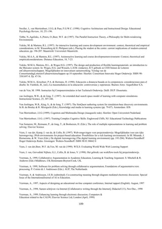 Sweller, J., van Merrienboer, J.J.G, & Paas, F.G.W.C. (1998). Cognitive Architecture and Instructional Design. Educational
Psychology Review, 10, 251-196.

Tebbe, N.,Agelinks, A.,Peters, O.,Boer, W.F. de (1997). The Parallel Instruction Theory, a Philosophy for Multi-windowing
Environments

Valcke, M. & Martens, R.L. (1997). An interactive learning and course development environment: context, theoretical and empirical
considerations, in M. Wassenberg & H. Philipsen (eds.), Placing the student at the centre: current implications of student-centered
education, pp. 196-207. Maastricht: Universiteit Maastricht.

Valcke, M.A.A., & Martens, R.L. (1997). Aninteractive learning and course developmentenvironment: Context, theoretical and
empiricalconsiderations. Distance Education, 18, 7-23.

Valcke, M.M.A, Martens, R.L., & Weges H.G. (1997). The design and production of flexible learningmaterials: an introduction to
the Mercator system. In: Weges, H.G. and Wessels, L.H.M. (redactie), ICT gebruik en COO binnen de Letteren
enCultuurwetenschappen. Mogelijkheden tot innovatieen samenwerking. Verslag van de
ConsortiumdagLetteren/Cultuurwetenschappen op 18 september. Heerlen: Consortium Innovatie Hoger Onderwijs. ISBN 90-
3581697-8. Pp. 47-56.

Valcke, M.M.A., Kirschner, P.A. & Hermans, H. (1998). Educación a distancia basada en la competencia: consideraciones para el
diseño. In: Fainholc, B., (ed.), La massmediatica en la educación: controversias y esperanzas. Buenos Aires: AiqueEditor S.A.

van de Ven, M. 1998. Instructies bij Computersimulaties in het Technisch Onderwijs. Delft: DUP. Dissertatie.

van Joolingen, W.R., & de Jong, T. (1997). An extended dual search space model of learning with computer simulations.
Instructional Science, 25, 307-346.

Van Joolingen, W.R., King, S., & de Jong, T. (1997). The SimQuest authoring system for simulation-base discovery environments.
In B. du Boulay & R. Mizoguchi (Eds.), Knowledge and media in learning systems (pp. 79-87). Amsterdam: IOS

Van Merrienboer, J.J.G (1999). Cognition and Multimedia Design (inaugurele rede). Heerlen: Open Universiteit Nederland.

Van Merrienboer, J.J.G. (1997). Training Complex Cognitive Skills. Englewood Cliffs, NJ: Educational Technology Publications

Van Someren, M., Reimann, P., de Jong, T., & Boshuizen, H. (Eds.), The role of multiple representations in learning and problem
solving. Elsevier Science

Veen, J. van der, Kamp, I. van de, & Collis, B. (1997). Web-omgevingen voor projectonderwijs: Mogelijkheden voor een rijke
leeromgeving. (Web environments for project-based education: Possibilities for a rich learinng environment). In M. Mirande, J.
Riemersma, & W. Veen (Eds.), De digitale leeromgeving (The digital learning environment) (pp. 193-204). Walters-Noordhoff
Hoger Onderwijs Reeks. Groningen: Walters-Noordhoff. ISBN 90 01 88662 0

Veen, J. van der,Boer, W.F. de,Ven, M. van de (1999). W3LS: Evaluating World Wide Web Learning Support

Veen, J. van, Gervedink Nijhuis, G.J., Collis, B. & Jones, V. (1998). Het gebruik van workflow-tools bij projectonderwijs.

Veerman, A, 1999, Collaborative Argumentation in Academic Education, Learning & Teaching Argument. S. Mitchell & R.
Andrews (Eds.) Middlesex, UK.Heinemann-Boyton/Cook, UK.

Veerman, A, 1999, Software for problem solving through collaborative argumentation, Foundations of argumentative text
processing. P. Coirier & J. Andriessen (Eds.). AUP, The Netherlands.

Veerman, A. & Andriessen, J.E.B. (submitted). Co-constructing meaning through diagram mediated electronic discussion. Special
Issue of the InternationalJournal of AI in Education.

Veerman, A., 1997, Aspects of designing an educational on-line computer conference, Internal rapport (English). August, 1997

Veerman, A., 1998, Samen schrijven via Internet [Collaborative writing through the Internet], Didactief (11), Nov/Dec., 1998

Veerman, A., 1999, Enhancing learning through electronic discussion, Computers &
Education related to the CAL99, Elsevier Science Ltd, London (April, 1999)

                                                            109
 