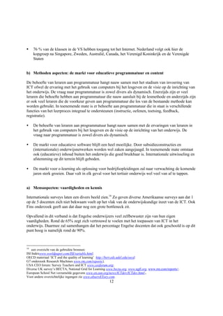 §   76 % van de klassen in de VS hebben toegang tot het Internet. Nederland volgt ook hier de
    kopgroep na Singapore, Zweden, Australië, Canada, het Verenigd Koninkrijk en de Verenigde
    Staten


b) Methoden aspecten: de markt voor educatieve programmatuur en content

De behoefte van leraren aan programmatuur hangt nauw samen met het stadium van invoering van
ICT ofwel de ervaring met het gebruik van computers bij het lesgeven en de visie op de inrichting van
het onderwijs. De vraag naar programmatuur is zowel divers als dynamisch. Enerzijds zijn er veel
leraren die behoefte hebben aan programmatuur die nauw aansluit bij de lesmethode en anderzijds zijn
er ook veel leraren die de voorkeur geven aan programmatuur die los van de bestaande methode kan
worden gebruikt. In toenemende mate is er behoefte aan programmatuur die in staat is verschillende
functies van het leerproces integraal te ondersteunen (instructie, oefenen, toetsing, feedback,
registratie).

•   De behoefte van leraren aan programmatuur hangt nauw samen met de ervaringen van leraren in
    het gebruik van computers bij het lesgeven en de visie op de inrichting van het onderwijs. De
    vraag naar programmatuur is zowel divers als dynamisch.

•   De markt voor educatieve software blijft een heel moeilijke. Door subsidieconstructies en
    (internationale) onderwijsnetwerken worden wel zaken aangejaagd. In toenemende mate ontstaat
    ook (educatieve) inhoud buiten het onderwijs die goed bruikbaar is. Internationale uitwisseling en
    afstemming op dit terrein blijft geboden.

•   De markt voor e-learning als oplossing voor bedrijfsopleidingen zal naar verwachting de komende
    jaren sterk groeien. Daar valt in elk geval voor het tertiair onderwijs wel veel van af te tappen.


a) Mensaspecten: vaardigheden en kennis

Internationale surveys laten een divers beeld zien.16 Zo geven diverse Amerikaanse surveys aan dat 1
op de 5 docenten zich niet bekwaam voelt op het vlak van de onderwijskundige inzet van de ICT. Ook
Fins onderzoek geeft aan dat daar nog een grote bottleneck zit.

Opvallend in dit verband is dat Engelse onderwijzers veel zelfbewuster zijn van hun eigen
vaardigheden. Rond de 65% zegt zich vertrouwd te voelen met het toepassen van ICT in het
onderwijs. Daarmee zal samenhangen dat het percentage Engelse docenten dat ook geschoold is op dit
punt hoog is namelijk rond de 90%.



16
    een overzicht van de gebruikte bronnen:
ISI Indexwww.worldpaper.com/ISI/variabls.html;
OECD materiaal ‘ICT and the quality of learning’ http://bert.eds.udel.edu/oecd;
G7 onderzoek Research Machines www.rm.com/reports/;
USA CEO forum: Survey Teachers and ICT www.ceoforum.org;
Diverse UK survey’s BECTA, National Grid for Learning www.becta.org, www.ngfl.org, www.rm.com/reports/;
European School Net verzamelde gegevens www.en.eun.org/news/ICTdev/ICTdev.html;.
Voor andere overzichtelijke ingangen zie www.observETory.com.
                                                        12
 