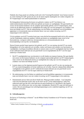 Ondanks deze hoge graad van scholing wordt ook in het Vereningd Koninkrijk ‘more human resource’
en ‘more training for staff’ gezien als een van de meest urgente maatregelen om verdere integratie van
ICT-toepassingen voor onderwijsdoeleinden te realiseren.

De belangrijkste belemmering bij leraren om gebruik te maken van ICT ten behoeve van
onderwijsleersituaties betreft het zelfervaren gebrek aan kennis en vaardigheden. Het gaat daarbij niet
zozeer om het kunnen bedienen van de computer (persoonlijk gebruik van ICT-toepassingen), maar
vooral om de didactische kennis en vaardigheden die nodig zijn voor het arrangeren van condities voor
leren met behulp van ICT. Ook de ondersteuning voor het beheer en onderhoud van de beschikbare
apparatuur is in toenemende mate een kritische factor voor een verdere invoering van ICT-
toepassingen in het onderwijs.

Uit de resultaten van de ICT-monitor komt naar voren dat het bovenstaande beeld zich in alle sectoren
van het Nederlandse onderwijs aandient. Gebrek aan kennis en vaardigheden staan zowel in het
basisonderwijs, voortgezet onderwijs, beroepsonderwijs en volwasseneneducatie als de
lerarenopleiding in de top drie van knelpunten.

Hoewel leraren positief staan tegenover het gebruik van ICT en van mening zijn dat ICT een steeds
belangrijkere rol in het onderwijs zal vervullen, voelen veel leraren zich onzeker over hun kennis en
vaardigheden. Leerlingen beschikken dikwijls in ruimere mate over ICT-vaardigheden dan hun leraren
en het ontbreekt leraren dikwijls aan een goed beeld van de mogelijkheden die ICT voor het eigen
onderwijs te bieden heeft.

•      Het ICT-vaardigheidsniveau van docenten is in alle landen een majeure kopzorg. Het gaat daarbij
       niet zozeer om het kunnen bedienen van de computer (persoonlijk gebruik van ICT-toepassingen),
       maar vooral om de didactische kennis en vaardigheden die nodig zijn voor het arrangeren van
       condities voor leren met behulp van ICT.

•      Leraren staan over het algemeen positief tegenover het gebruik van ICT en zijn van mening dat
       ICT een steeds belangrijkere rol in het onderwijs zal vervullen. Naast de vakspecifieke didactische
       vaardigheden in het gebruik van ICT ontbreekt het leraren dikwijls aan een goed beeld van de
       mogelijkheden die ICT voor het eigen onderwijs te bieden heeft.

•      De ondersteuning voor het beheer en onderhoud van de beschikbare apparatuur is in toenemende
       mate een kritische factor voor een verdere invoering van ICT-toepassingen in het onderwijs.

•      Internationale surveys laten een divers beeld zien. Meest gevonden resultaat: 1 op 5 docenten
       voelt zich niet bekwaam op het vlak van de inzet van ICT in het onderwijsproces. Zelfs Fins
       onderzoek geeft aan dat ook in dat land nog een grote bottleneck zit. Opvallend is dat Engelse
       docenten veel zelfbewuster zijn van hun eigen vaardigheden. Rond de 65% zegt zich bekwaam te
       voelen. Dat zal samenhangen met scholingsinspanningen en de verplichte koppeling van ICT en
       nationaal curriculum.


b) Gebruiksaspecten

De Survey of Technology in Schools17 van de Milken Family Foundation in de VS laat het volgende
beeld zien:

17
     Milken Family Foundaton: Survey of Technology in Schools www.mff.org/edtech/
                                                           13
 