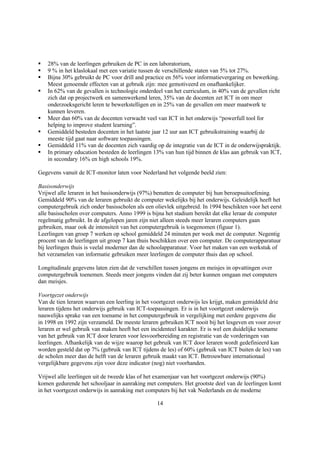 §   28% van de leerlingen gebruiken de PC in een laboratorium,
§   9 % in het klaslokaal met een variatie tussen de verschillende staten van 5% tot 27%.
§   Bijna 30% gebruikt de PC voor drill and practice en 56% voor informatievergaring en bewerking.
    Meest genoemde effecten van at gebruik zijn: mee gemotiveerd en onafhankelijker.
§   In 62% van de gevallen is technologie onderdeel van het curriculum, in 40% van de gevallen richt
    zich dat op projectwerk en samenwerkend leren, 35% van de docenten zet ICT in om meer
    onderzoeksgericht leren te bewerkstelligen en in 25% van de gevallen om meer maatwerk te
    kunnen leveren.
§   Meer dan 60% van de docenten verwacht veel van ICT in het onderwijs “powerfull tool for
    helping to improve student learning”.
§   Gemiddeld besteden docenten in het laatste jaar 12 uur aan ICT gebruikstraining waarbij de
    meeste tijd gaat naar software toepassingen.
§   Gemiddeld 11% van de docenten zich vaardig op de integratie van de ICT in de onderwijspraktijk.
§   In primary education besteden de leerlingen 13% van hun tijd binnen de klas aan gebruik van ICT,
    in secondary 16% en high schools 19%.

Gegevens vanuit de ICT-monitor laten voor Nederland het volgende beeld zien:

Basisonderwijs
Vrijwel alle leraren in het basisonderwijs (97%) benutten de computer bij hun beroepsuitoefening.
Gemiddeld 90% van de leraren gebruikt de computer wekelijks bij het onderwijs. Geleidelijk heeft het
computergebruik zich onder basisscholen als een olievlek uitgebreid. In 1994 beschikten voor het eerst
alle basisscholen over computers. Anno 1999 is bijna het stadium bereikt dat elke leraar de computer
regelmatig gebruikt. In de afgelopen jaren zijn niet alleen steeds meer leraren computers gaan
gebruiken, maar ook de intensiteit van het computergebruik is toegenomen (figuur 1).
Leerlingen van groep 7 werken op school gemiddeld 24 minuten per week met de computer. Negentig
procent van de leerlingen uit groep 7 kan thuis beschikken over een computer. De computerapparatuur
bij leerlingen thuis is veelal moderner dan de schoolapparatuur. Voor het maken van een werkstuk of
het verzamelen van informatie gebruiken meer leerlingen de computer thuis dan op school.

Longitudinale gegevens laten zien dat de verschillen tussen jongens en meisjes in opvattingen over
computergebruik toenemen. Steeds meer jongens vinden dat zij beter kunnen omgaan met computers
dan meisjes.

Voortgezet onderwijs
Van de tien leraren waarvan een leerling in het voortgezet onderwijs les krijgt, maken gemiddeld drie
leraren tijdens het onderwijs gebruik van ICT-toepassingen. Er is in het voortgezet onderwijs
nauwelijks sprake van een toename in het computergebruik in vergelijking met eerdere gegevens die
in 1998 en 1992 zijn verzameld. De meeste leraren gebruiken ICT nooit bij het lesgeven en voor zover
leraren er wel gebruik van maken heeft het een incidenteel karakter. Er is wel een duidelijke toename
van het gebruik van ICT door leraren voor lesvoorbereiding en registratie van de vorderingen van
leerlingen. Afhankelijk van de wijze waarop het gebruik van ICT door leraren wordt gedefinieerd kan
worden gesteld dat op 7% (gebruik van ICT tijdens de les) of 60% (gebruik van ICT buiten de les) van
de scholen meer dan de helft van de leraren gebruik maakt van ICT. Betrouwbare internationaal
vergelijkbare gegevens zijn voor deze indicator (nog) niet voorhanden.

Vrijwel alle leerlingen uit de tweede klas of het examenjaar van het voortgezet onderwijs (90%)
komen gedurende het schooljaar in aanraking met computers. Het grootste deel van de leerlingen komt
in het voortgezet onderwijs in aanraking met computers bij het vak Nederlands en de moderne

                                                 14
 