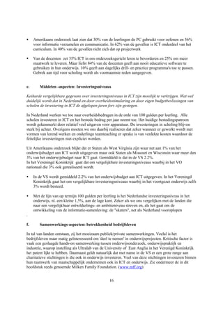 §    Amerikaans onderzoek laat zien dat 30% van de leerlingen de PC gebruikt voor oefenen en 56%
     voor informatie verzamelen en communicatie. In 62% van de gevallen is ICT onderdeel van het
     curriculum. In 40% van de gevallen richt zich dat op projectwerk

§    Van de docenten zet 35% ICT in om onderzoeksgericht leren te bevorderen en 25% om meer
     maatwerk te leveren. Maar liefst 84% van de docenten geeft aan nooit educatieve software te
     gebruiken in hun onderwijs. 10% geeft aan dagelijks drill- en practice programma's toe te passen.
     Gebrek aan tijd voor scholing wordt als voornaamste reden aangegeven.


e.      Middelen -aspecten: Investeringsniveaus

Keiharde vergelijkbare gegevens over investeringsniveaus in ICT zijn moeilijk te verkrijgen. Wat wel
duidelijk wordt dat in Nederland en door overheidsstimulering en door eigen budgetbeslissingen van
scholen de investering in ICT de afgelopen jaren fors zijn gestegen.

In Nederland werken we toe naar overheidsbedragen in de orde van 100 gulden per leerling. Alle
scholen investeren in ICT en het bestede bedrag per jaar neemt toe. Het huidige bestedingspatroon
wordt gekenmerkt door relatief veel uitgaven voor apparatuur. De investeringen in scholing blijven
sterk bij achter. Overigens moeten we ons daarbij realiseren dat zeker wanneer er gewerkt wordt met
vormen van lerend werken en onderlinge teamteaching er sprake is van verdekte kosten waardoor de
feitelijke investeringen niet expliciet worden.

Uit Amerikaans onderzoek blijkt dat er Staten als West Virginia zijn waar net aan 1% van het
onderwijsbudget aan ICT wordt uitgegeven maar ook Staten als Missouri en Wisconsin waar meer dan
3% van het onderwijsbudget naar ICT gaat. Gemiddeld is dat in de VS 2.2%.
In het Vereningd Koninkrijk gaat dat om vergelijkbare investeringsniveaus waarbij in het VO
nationaal die 3% ook gerealiseerd wordt.

•    In de VS wordt gemiddeld 2.2% van het onderwijsbudget aan ICT uitgegeven. In het Vereningd
     Koninkrijk gaat het om vergelijkbare investeringsniveaus waarbij in het voortgezet onderwijs zelfs
     3% wordt besteed.

•    Met de lijn van op termijn 100 gulden per leerling is het Nederlandse investeringsniveau in het
     onderwijs, nl. een kleine 1,5%, aan de lage kant. Zeker als we ons vergelijken met de landen die
     naar een vergelijkbaar ontwikkelings- en ambitieniveau streven en, als het gaat om de
     ontwikkeling van de informatie-samenleving: de "skaters", net als Nederland vooroplopen
.

f.      Samenwerkings-aspecten: betrokkenheid bedrijfsleven

In tal van landen ontstaan, zij het moeizaam publiek/private samenwerkingen. Veelal is het
bedrijfsleven maar matig geïnteresseerd om 'deel te nemen' in onderwijsprojecten. Kritische factor is
vaak een geslaagde hands-on samenwerking tussen onderwijsonderzoek, onderwijspraktijk en
industrie, waarop instelling als Ultralab van de University of East Anglia in het Verenigd Koninkrijk
het patent lijkt te hebben. Daarnaast geldt natuurlijk dat met name in de VS er een grote range aan
charitatieve stichtingen is die ook in onderwijs investeren. Veel van deze stichtingen investeren binnen
hun raamwerk van maatschappelijk ondernemen ook in ICT en onderwijs. Zie ondermeer de in dit
hoofdstuk reeds genoemde Milken Family Foundation. (www.mff.org)


                                                   16
 