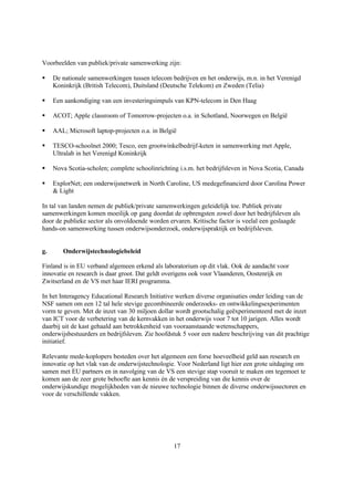 Voorbeelden van publiek/private samenwerking zijn:

§    De nationale samenwerkingen tussen telecom bedrijven en het onderwijs, m.n. in het Verenigd
     Koninkrijk (British Telecom), Duitsland (Deutsche Telekom) en Zweden (Telia)

§    Een aankondiging van een investeringsimpuls van KPN-telecom in Den Haag

§    ACOT; Apple classroom of Tomorrow-projecten o.a. in Schotland, Noorwegen en België

§    AAL; Microsoft laptop-projecten o.a. in België

§    TESCO-schoolnet 2000; Tesco, een grootwinkelbedrijf-keten in samenwerking met Apple,
     Ultralab in het Verenigd Koninkrijk

§    Nova Scotia-scholen; complete schoolinrichting i.s.m. het bedrijfsleven in Nova Scotia, Canada

§    ExplorNet; een onderwijsnetwerk in North Caroline, US medegefinancierd door Carolina Power
     & Light

In tal van landen nemen de publiek/private samenwerkingen geleidelijk toe. Publiek private
samenwerkingen komen moeilijk op gang doordat de opbrengsten zowel door het bedrijfsleven als
door de publieke sector als onvoldoende worden ervaren. Kritische factor is veelal een geslaagde
hands-on samenwerking tussen onderwijsonderzoek, onderwijspraktijk en bedrijfsleven.


g.      Onderwijstechnologiebeleid

Finland is in EU verband algemeen erkend als laboratorium op dit vlak. Ook de aandacht voor
innovatie en research is daar groot. Dat geldt overigens ook voor Vlaanderen, Oostenrijk en
Zwitserland en de VS met haar IERI programma.

In het Interagency Educational Research Initiative werken diverse organisaties onder leiding van de
NSF samen om een 12 tal hele stevige gecombineerde onderzoeks- en ontwikkelingsexperimenten
vorm te geven. Met de inzet van 30 miljoen dollar wordt grootschalig geëxperimenteerd met de inzet
van ICT voor de verbetering van de kernvakken in het onderwijs voor 7 tot 10 jarigen. Alles wordt
daarbij uit de kast gehaald aan betrokkenheid van vooraanstaande wetenschappers,
onderwijsbestuurders en bedrijfsleven. Zie hoofdstuk 5 voor een nadere beschrijving van dit prachtige
initiatief.

Relevante mede-koplopers besteden over het algemeen een forse hoeveelheid geld aan research en
innovatie op het vlak van de onderwijstechnologie. Voor Nederland ligt hier een grote uitdaging om
samen met EU partners en in navolging van de VS een stevige stap vooruit te maken om tegemoet te
komen aan de zeer grote behoefte aan kennis én de verspreiding van die kennis over de
onderwijskundige mogelijkheden van de nieuwe technologie binnen de diverse onderwijssectoren en
voor de verschillende vakken.




                                                  17
 
