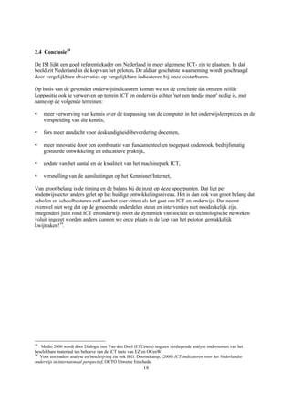 2.4 Conclusie18

De ISI lijkt een goed referentiekader om Nederland in meer algemene ICT- zin te plaatsen. In dat
beeld zit Nederland in de kop van het peloton. De aldaar geschetste waarneming wordt geschraagd
door vergelijkbare observaties op vergelijkbare indicatoren bij onze oosterburen.

Op basis van de gevonden onderwijsindicatoren komen we tot de conclusie dat om een zelfde
koppositie ook te verwerven op terrein ICT en onderwijs echter 'net een tandje meer' nodig is, met
name op de volgende terreinen:

§    meer verwerving van kennis over de toepassing van de computer in het onderwijsleerproces en de
     verspreiding van die kennis,

§    fors meer aandacht voor deskundigheidsbevordering docenten,

§    meer innovatie door een combinatie van fundamenteel en toegepast onderzoek, bedrijfsmatig
     gestuurde ontwikkeling en educatieve praktijk,

§    update van het aantal en de kwaliteit van het machinepark ICT,

§    versnelling van de aansluitingen op het Kennisnet/Internet,

Van groot belang is de timing en de balans bij de inzet op deze speerpunten. Dat ligt per
onderwijssector anders gelet op het huidige ontwikkelingsniveau. Het is dan ook van groot belang dat
scholen en schoolbesturen zelf aan het roer zitten als het gaat om ICT en onderwijs. Dat neemt
evenwel niet weg dat op de genoemde onderdelen steun en interventies niet noodzakelijk zijn.
Integendeel juist rond ICT en onderwijs moet de dynamiek van sociale en technologische netweken
voluit ingezet worden anders kunnen we onze plaats in de kop van het peloton gemakkelijk
kwijtraken!19.




18
   Medio 2000 wordt door Dialogic ism Van den Dool (ETCetera) nog een verdiepende analyse ondernomen van het
beschikbare materiaal ten behoeve van de ICT toets van EZ en OCenW.
19
   Voor een nadere analyse en beschrijving zie ook B.G. Doornekamp, (2000) ICT-indicatoren voor het Nederlandse
onderwijs in internatonaal perspectief, OCTO Utwente Enschede.
                                                         18
 