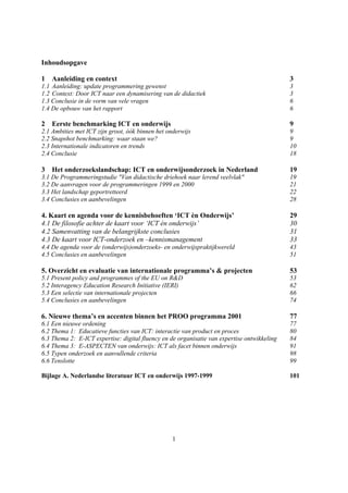 Inhoudsopgave

1   Aanleiding en context                                                                    3
1.1 Aanleiding: update programmering gewenst                                                 3
1.2 Context: Door ICT naar een dynamisering van de didactiek                                 3
1.3 Conclusie in de vorm van vele vragen                                                     6
1.4 De opbouw van het rapport                                                                6

2   Eerste benchmarking ICT en onderwijs                                                     9
2.1 Ambities met ICT zijn groot, óók binnen het onderwijs                                    9
2.2 Snapshot benchmarking: waar staan we?                                                    9
2.3 Internationale indicatoren en trends                                                     10
2.4 Conclusie                                                                                18

3   Het onderzoekslandschap: ICT en onderwijsonderzoek in Nederland                          19
3.1 De Programmeringstudie "Van didactische driehoek naar lerend veelvlak"                   19
3.2 De aanvragen voor de programmeringen 1999 en 2000                                        21
3.3 Het landschap geportretteerd                                                             22
3.4 Conclusies en aanbevelingen                                                              28

4. Kaart en agenda voor de kennisbehoeften ‘ICT èn Onderwijs’                                29
4.1 De filosofie achter de kaart voor ‘ICT èn onderwijs’                                     30
4.2 Samenvatting van de belangrijkste conclusies                                             31
4.3 De kaart voor ICT-onderzoek en –kennismanagement                                         33
4.4 De agenda voor de (onderwijs)onderzoeks- en onderwijspraktijkwereld                      43
4.5 Conclusies en aanbevelingen                                                              51

5. Overzicht en evaluatie van internationale programma’s & projecten                         53
5.1 Present policy and programmes of the EU on R&D                                           53
5.2 Interagency Education Research Initiative (IERI)                                         62
5.3 Een selectie van internationale projecten                                                66
5.4 Conclusies en aanbevelingen                                                              74

6. Nieuwe thema’s en accenten binnen het PROO programma 2001                                 77
6.1 Een nieuwe ordening                                                                      77
6.2 Thema 1: Educatieve functies van ICT: interactie van product en proces                   80
6.3 Thema 2: E-ICT expertise: digital fluency en de organisatie van expertise ontwikkeling   84
6.4 Thema 3: E-ASPECTEN van onderwijs: ICT als facet binnen onderwijs                        91
6.5 Typen onderzoek en aanvullende criteria                                                  98
6.6 Tenslotte                                                                                99

Bijlage A. Nederlandse literatuur ICT en onderwijs 1997-1999                                 101




                                                  1
 