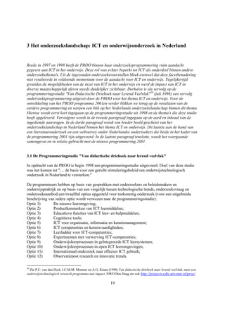 3 Het onderzoekslandschap: ICT en onderwijsonderzoek in Nederland


Reeds in 1997 en 1998 heeft de PROO binnen haar onderzoeksprogrammering ruim aandacht
gegeven aan ICT in het onderwijs. Deze rol was echter beperkt tot ICT als onderdeel binnen andere
onderzoeksthema's. Uit de ingezonden onderzoeksvoorstellen bleek evenwel dat deze facetbenadering
niet resulteerde in voldoende momentum voor de aandacht voor ICT en onderwijs. Tegelijkertijd
groeiden de mogelijkheden van de inzet van ICT in het onderwijs en werd de impact van ICT in
diverse maatschappelijk sferen steeds duidelijker zichtbaar. Derhalve is als vervolg op de
programmeringsstudie "Van Didactische Driehoek naar Lerend Veelvlak"20 (juli 1998) een vervolg
onderzoeksprogrammering uitgezet door de PROO voor het thema ICT en onderwijs. Voor de
ontwikkeling van het PROO programma 2001en verder blikken we terug op de resultaten van de
eerdere programmering en werpen een blik op het Nederlands onderzoekslandschap binnen dit thema.
Hiertoe wordt eerst kort ingegaan op de programmeringsstudie uit 1998 en de thema's die deze studie
heeft opgeleverd. Vervolgens wordt in de tweede paragraaf ingegaan op de aard en inhoud van de
ingediende aanvragen. In de derde paragraaf wordt een breder beeld geschetst van het
onderzoekslandschap in Nederland binnen het thema ICT en onderwijs. Dit laatste aan de hand van
een literatuuronderzoek en een websurvey onder Nederlandse onderzoekers die beide in het kader van
de programmering 2001 zijn uitgevoerd. In de laatste paragraaf tenslotte, wordt het voorgaande
samengevat en in relatie gebracht met de nieuwe programmering 2001.


3.1 De Programmeringstudie "Van didactische driehoek naar lerend veelvlak"

In opdracht van de PROO is begin 1998 een programmeringsstudie uitgevoerd. Doel van deze studie
was het komen tot "… de basis voor een gericht stimuleringsbeleid om onderwijstechnologisch
onderzoek in Nederland te versterken."

De programmeurs hebben op basis van gesprekken met onderzoekers en beleidsmakers en
onderwijspraktijk en op basis van een vergelijk tussen technologische trends, onderzoeksvraag en
onderzoeksaanbod een twaalftal opties opgesteld voor toekomstig onderzoek (voor een uitgebreide
beschrijving van iedere optie wordt verwezen naar de programmeringsstudie):
Optie 1)        De nieuwe leeromgeving;
Optie 2)        Productkenmerken van ICT leermiddelen;
Optie 3)        Educatieve functies van ICT leer- en hulpmiddelen;
Optie 4)        Cognitieve tools;
Optie 5)        ICT voor organisatie, informatie en kennismanagement;
Optie 6)        ICT competenties en kennisvaardigheden;
Optie 7)        Leerladder voor ICT-competenties;
Optie 8)        Experimenten met verwerving ICT-competenties;
Optie 9)        Onderwijsleerprocessen in geïntegreerde ICT leersystemen;
Optie 10)       Onderwijsleerprocessen in open ICT leeromgevingen;
Optie 11)       Internationaal onderzoek naar effecten ICT gebruik;
Optie 12)       Observatiepost research en innovatie trends.

20
  Zie P.C. van den Dool, J.C.M.M. Moonen en A.G. Kraan (1998) Van didactische driehoek naar lerend veelvlak, naar een
onderwijstechnologisch research programma met impact, NWO Den Haag zie ook http://projects.edte.utwente.nl/proo/

                                                         19
 