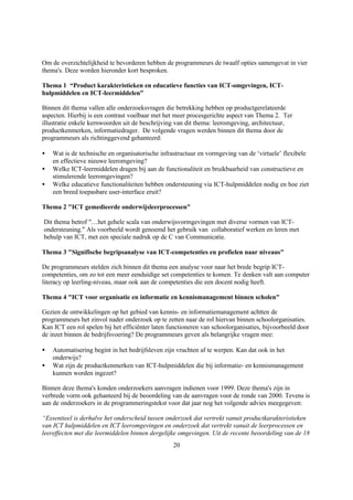 Om de overzichtelijkheid te bevorderen hebben de programmeurs de twaalf opties samengevat in vier
thema's. Deze worden hieronder kort besproken.

Thema 1 “Product karakteristieken en educatieve functies van ICT-omgevingen, ICT-
hulpmiddelen en ICT-leermiddelen”

Binnen dit thema vallen alle onderzoeksvragen die betrekking hebben op productgerelateerde
aspecten. Hierbij is een contrast voelbaar met het meer procesgerichte aspect van Thema 2. Ter
illustratie enkele kernwoorden uit de beschrijving van dit thema: leeromgeving, architectuur,
productkenmerken, informatiedrager. De volgende vragen werden binnen dit thema door de
programmeurs als richtinggevend gehanteerd:

•   Wat is de technische en organisatorische infrastructuur en vormgeving van de ‘virtuele’ flexibele
    en effectieve nieuwe leeromgeving?
•   Welke ICT-leermiddelen dragen bij aan de functionaliteit en bruikbaarheid van constructieve en
    stimulerende leeromgevingen?
•   Welke educatieve functionaliteiten hebben ondersteuning via ICT-hulpmiddelen nodig en hoe ziet
    een breed toepasbare user-interface eruit?

Thema 2 "ICT gemedieerde onderwijsleerprocessen"

Dit thema betrof "…het gehele scala van onderwijsvormgevingen met diverse vormen van ICT-
ondersteuning." Als voorbeeld wordt genoemd het gebruik van collaboratief werken en leren met
behulp van ICT, met een speciale nadruk op de C van Communicatie.

Thema 3 "Signifische begripsanalyse van ICT-competenties en profielen naar niveaus"

De programmeurs stelden zich binnen dit thema een analyse voor naar het brede begrip ICT-
competenties, om zo tot een meer eenduidige set competenties te komen. Te denken valt aan computer
literacy op leerling-niveau, maar ook aan de competenties die een docent nodig heeft.

Thema 4 "ICT voor organisatie en informatie en kennismanagement binnen scholen"

Gezien de ontwikkelingen op het gebied van kennis- en informatiemanagement achtten de
programmeurs het zinvol nader onderzoek op te zetten naar de rol hiervan binnen schoolorganisaties.
Kan ICT een rol spelen bij het efficiënter laten functioneren van schoolorganisaties, bijvoorbeeld door
de inzet binnen de bedrijfsvoering? De programmeurs geven als belangrijke vragen mee:

•   Automatisering begint in het bedrijfsleven zijn vruchten af te werpen. Kan dat ook in het
    onderwijs?
•   Wat zijn de productkenmerken van ICT-hulpmiddelen die bij informatie- en kennismanagement
    kunnen worden ingezet?

Binnen deze thema's konden onderzoekers aanvragen indienen voor 1999. Deze thema's zijn in
verbrede vorm ook gehanteerd bij de beoordeling van de aanvragen voor de ronde van 2000. Tevens is
aan de onderzoekers in de programmeringstekst voor dat jaar nog het volgende advies meegegeven:

“Essentieel is derhalve het onderscheid tussen onderzoek dat vertrekt vanuit productkarakteristieken
van ICT hulpmiddelen en ICT leeromgevingen en onderzoek dat vertrekt vanuit de leerprocessen en
leereffecten met die leermiddelen binnen dergelijke omgevingen. Uit de recente beoordeling van de 18
                                                  20
 