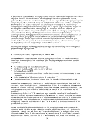 ICT voorstellen voor de PROO is duidelijk geworden dat zowel het meer ontwerpgerichte als het meer
empirisch toetsende onderzoek die twee benadering nogal eens onhandig aan elkaar worden
geknoopt. Dat resulteert dan in onheldere designs waarin rond ingewikkelde onderwijspsychologische
vraagstellingen ook de inzet van ICT nog eens als bijkomende intermediaire variabele wordt ingezet.
Daarbij zien we ook vaak het verschijnsel van een te simpele invoering van ICT variabelen of
vormgevingen waarbij geen enkele relatie is gelegd met de logische- en psychologische analyses van
het betreffende curriculum domein. Anders gezegd ICT wordt veel te vaak als een black box
ingevoerd. Voorts valt op dat nogal wat onderzoekers die in feite een ontwerp of vormgevingsvraag
aan de orde hebben al vroeg in het design aankomen met een reeks van effectmetingen,
controlegroepen etc. Te begrijpen vanuit de wens tot methodologische verantwoording maar die kan
natuurlijk ook heel goed gegeven worden in termen van heldere ontwerpvraagstellingen en
onderzoeksdesigns die wel “objectadequaat” aansluiten bij wat ontwikkelend onderzocht gaat
worden. In feite is de vraag naar de inzet van creativiteit en met name ook “experimenteel vernuft”
om dergelijke ingewikkelde vraagstellingen onderzoekbaar te maken.“

In de volgende paragraaf wordt ingegaan op de aanvragen die naar aanleiding van de voorafgaande
programmeringen zijn ingediend.


3.2 De aanvragen voor de programmeringen 1999 en 2000

In de PROO ronde voor 1999 werden projecten gevraagd voor de thema’s 1, 2 en 3 dus niet voor
thema 4 (en daarmee optie 5). Een willekeurige greep uit de lijst met projectvoorstellen, levert het
volgende op:

•   ICT ondersteuning van interactief taalonderwijs;
•   Interfaces, interacties en het leren van een tweede taal;
•   Ontwerpend leren met ICT;
•   Computer-ondersteunde leeromgevingen voor het leren oplossen van toepassingsopgaven in de
     wiskunde;
•   Projectonderwijs in ICT-leeromgevingen in de tweede fase VO;
•   Computerondersteunde rollenspelen voor het leren van gespreksvaardigheden in het MBO.

In totaal zijn in 1998 16 project voorstellen en 1 aandachtsgebied ingediend op het vlak van ICT en
onderwijs. De voorstellen concentreren zich met name op thema 2 (ICT gemedieerde leerprocessen).
Een tweetal projecten vertrekken vanuit thema 1 maar bestrijken ook vraagstelingen van thema 2 (het
betreft hier projecten op het gebied van audio en video op het web en een leeromgeving voor het
studiehuis).
Het aandachtsgebied betreft CSCL voor diverse aspecten van het taalonderwijs in de basisschool.
Deze voorstellen zij beoordeeld op wetenschappelijke kwaliteit (o.a. belang, methodiek, originaliteit
en haalbaarheid) en relevantie (strategische en praktische betekenis). Op basis van de beoordelingen
zijn uiteindelijk 4 losse projectvoorstellen en 3 projectvoorstellen binnen een aandachtsgebied
gehonoreerd. Opvallend is dat op de opties 4, 6, 7, 8, 9, 10, 11 uit de programmeringsstudie in het
geheel niet is gereageerd.

In 1999 zijn 18 losse voorstellen ingediend en 4 in een aandachtsgebied op het terrein van CSCL
binnen de tweede fase VO. De losse voorstellen betreffen in hoofdzaak thema 2 (ICT gemedieerde
processen), 1 voorstel raakt ook thema 1(ICT productkarakteristieken) en twee voorstellen vallen
binnen thema 4 (ICT voor de schoolorganisatie). De voorstellen voor de ronde 2000 bevatten onder
andere onderzoek naar het rendement van ICT, Virtual Reality in het MBO, kleur, taal en HTML,
                                                   21
 