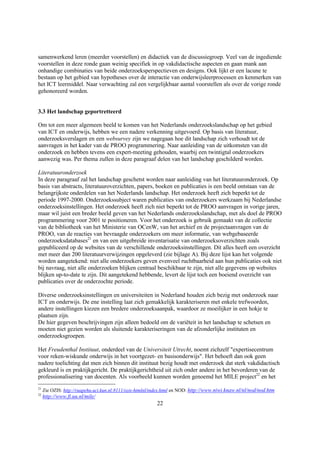 samenwerkend leren (meerder voorstellen) en didactiek van de discussiegroep. Veel van de ingediende
voorstellen in deze ronde gaan weinig specifiek in op vakdidactische aspecten en gaan mank aan
onhandige combinaties van beide onderzoeksperspectieven en designs. Ook lijkt er een lacune te
bestaan op het gebied van hypotheses over de interactie van onderwijsleerprocessen en kenmerken van
het ICT leermiddel. Naar verwachting zal een vergelijkbaar aantal voorstellen als over de vorige ronde
gehonoreerd worden.


3.3 Het landschap geportretteerd

Om tot een meer algemeen beeld te komen van het Nederlands onderzoekslandschap op het gebied
van ICT en onderwijs, hebben we een nadere verkenning uitgevoerd. Op basis van literatuur,
onderzoeksverslagen en een websurvey zijn we nagegaan hoe dit landschap zich verhoudt tot de
aanvragen in het kader van de PROO programmering. Naar aanleiding van de uitkomsten van dit
onderzoek en hebben tevens een expert-meeting gehouden, waarbij een twintigtal onderzoekers
aanwezig was. Per thema zullen in deze paragraaf delen van het landschap geschilderd worden.

Literatuuronderzoek
In deze paragraaf zal het landschap geschetst worden naar aanleiding van het literatuuronderzoek. Op
basis van abstracts, literatuuroverzichten, papers, boeken en publicaties is een beeld ontstaan van de
belangrijkste onderdelen van het Nederlands landschap. Het onderzoek heeft zich beperkt tot de
periode 1997-2000. Onderzoekssubject waren publicaties van onderzoekers werkzaam bij Nederlandse
onderzoeksinstellingen. Het onderzoek heeft zich niet beperkt tot de PROO aanvragen in vorige jaren,
maar wil juist een breder beeld geven van het Nederlands onderzoekslandschap, met als doel de PROO
programmering voor 2001 te positioneren. Voor het onderzoek is gebruik gemaakt van de collectie
van de bibliotheek van het Ministerie van OCenW, van het archief en de projectaanvragen van de
PROO, van de reacties van bevraagde onderzoekers om meer informatie, van webgebaseerde
onderzoeksdatabases21 en van een uitgebreide inventarisatie van onderzoeksoverzichten zoals
gepubliceerd op de websites van de verschillende onderzoeksinstellingen. Dit alles heeft een overzicht
met meer dan 200 literatuurverwijzingen opgeleverd (zie bijlage A). Bij deze lijst kan het volgende
worden aangetekend: niet alle onderzoekers geven evenveel ruchtbaarheid aan hun publicaties ook niet
bij navraag, niet alle onderzoeken blijken centraal beschikbaar te zijn, niet alle gegevens op websites
blijken up-to-date te zijn. Dit aangetekend hebbende, levert de lijst toch een boeiend overzicht van
publicaties over de onderzochte periode.

Diverse onderzoeksinstellingen en universiteiten in Nederland houden zich bezig met onderzoek naar
ICT en onderwijs. De ene instelling laat zich gemakkelijk karakteriseren met enkele trefwoorden,
andere instellingen kiezen een bredere onderzoeksaanpak, waardoor ze moeilijker in een hokje te
plaatsen zijn.
De hier gegeven beschrijvingen zijn alleen bedoeld om de variëteit in het landschap te schetsen en
moeten niet gezien worden als sluitende karakteriseringen van de afzonderlijke instituten en
onderzoeksgroepen.

Het Freudenthal Instituut, onderdeel van de Universiteit Utrecht, noemt zichzelf "expertisecentrum
voor reken-wiskunde onderwijs in het voortgezet- en basisonderwijs". Het behoeft dan ook geen
nadere toelichting dat men zich binnen dit instituut bezig houdt met onderzoek dat sterk vakdidactisch
gekleurd is en praktijkgericht. De praktijkgerichtheid uit zich onder andere in het bevorderen van de
professionalisering van docenten. Als voorbeeld kunnen worden genoemd het MILE project22 en het
21
     Zie OZIS: http://ruapehu.uci.kun.nl:8111/ozis-htmlnl/index.html en NOD: http://www.niwi.knaw.nl/nl/nod/nod.htm
22
     http://www.fi.uu.nl/mile/
                                                           22
 