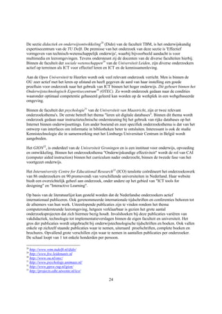 De sectie didactiek en onderwijsontwikkeling28 (Dido) van de faculteit TBM, is het onderwijskundig
expertisecentrum van de TU Delft. De premisse van het onderzoek van deze sectie is 'Effectief
vormgeven van technisch-wetenschappelijk onderwijs', waarbij bijvoorbeeld aandacht is voor
multimedia en leeromgevingen. Tevens ondersteunt zij de docenten van de diverse faculteiten hierbij.
Binnen de faculteit der sociale wetenschappen29 van de Universiteit Leiden, zijn diverse onderzoekers
actief op terreinen als ICT voor effectief leren en ICT en de kennissamenleving.

Aan de Open Universiteit te Heerlen wordt ook veel relevant onderzoek verricht. Men is binnen de
OU zeer actief met het leren op afstand en heeft gegeven de aard van haar instelling een goede
proeftuin voor onderzoek naar het gebruik van ICT binnen het hoger onderwijs. Dit gebeurt binnen het
Onderwijstechnologisch Expertisecentrum30 (OTEC). Zo wordt onderzoek gedaan naar de condities
waaronder optimaal competentie gebaseerd geleerd kan worden op de werkplek in een webgebaseerde
omgeving.

Binnen de faculteit der psychologie31 van de Universiteit van Maastricht, zijn er twee relevant
onderzoeksthema's. De eerste betreft het thema "leren uit digitale databases". Binnen dit thema wordt
onderzoek gedaan naar instructietechnische ondersteuning bij het gebruik van rijke databases op het
Internet binnen onderwijssettings. Een ander boeiend en zeer specifiek onderzoeksthema is dat van het
ontwerp van interfaces om informatie in bibliotheken beter te ontsluiten. Interessant is ook de studie
Kennistechnologie die in samenwerking met het Limburgs Universitair Centrum in België wordt
aangeboden.

Het GION32, is onderdeel van de Universiteit Groningen en is een instituut voor onderwijs, opvoeding
en ontwikkeling. Binnen het onderzoeksthema "Onderwijskundige effectiviteit" wordt de rol van CAI
(computer aided instruction) binnen het curriculum nader onderzocht, binnen de tweede fase van het
voortgezet onderwijs.

Het Interuniversity Centre for Educational Research33 (ICO) tenslotte coördineert het onderzoekswerk
van 86 onderzoekers en 90 promovendi van verschillende universiteiten in Nederland. Haar website
biedt een overzichtelijk geheel aan onderzoek, onder andere op het gebied van "ICT tools for
designing" en "Interactive Learning".

Op basis van de literatuurlijst kan gesteld worden dat de Nederlandse onderzoekers actief
internationaal publiceren. Ook gerenommeerde internationale tijdschriften en conferenties behoren tot
de afnemers van hun werk. Uiteenlopende publicaties zijn te vinden rondom het thema
computerondersteunde leeromgeving, hetgeen verklaarbaar is gezien het grote aantal
onderzoeksprojecten dat zich hiermee bezig houdt. Invalshoeken bij deze publicaties variëren van
vakdidactiek, technologie tot implementatieverslagen binnen de eigen faculteit en universiteit. Het
gros der publicaties wordt uitgebracht bij onderwijstechnologische tijdschriften en boeken. Ook vallen
enkele op zichzelf staande publicaties waar te nemen, uiteraard proefschriften, complete boeken en
brochures. Opvallend grote verschillen zijn waar te nemen in aantallen publicaties per onderzoeker.
De schaal loopt van 1 tot enkele honderden per persoon.

28
   http://www.wtm.tudelft.nl/dido/
29
   http://www.fsw.leidenuniv.nl
30
   http://www.ou.nl/otec/
31
   http://www.psychology.unimaas.nl/
32
   http://www.ppsw.rug.nl/gion/
33
   http://projects.edte.utwente.nl/ico/

                                                  24
 