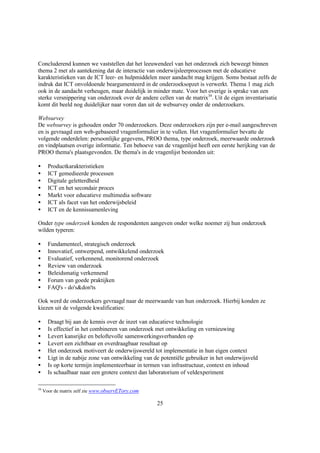 Concluderend kunnen we vaststellen dat het leeuwendeel van het onderzoek zich beweegt binnen
thema 2 met als aantekening dat de interactie van onderwijsleerprocessen met de educatieve
karakteristieken van de ICT leer- en hulpmiddelen meer aandacht mag krijgen. Soms bestaat zelfs de
indruk dat ICT onvoldoende beargumenteerd in de onderzoeksopzet is verwerkt. Thema 1 mag zich
ook in de aandacht verheugen, maar duidelijk in minder mate. Voor het overige is sprake van een
sterke versnippering van onderzoek over de andere cellen van de matrix34. Uit de eigen inventarisatie
komt dit beeld nog duidelijker naar voren dan uit de websurvey onder de onderzoekers.

Websurvey
De websurvey is gehouden onder 70 onderzoekers. Deze onderzoekers zijn per e-mail aangeschreven
en is gevraagd een web-gebaseerd vragenformulier in te vullen. Het vragenformulier bevatte de
volgende onderdelen: persoonlijke gegevens, PROO thema, type onderzoek, meerwaarde onderzoek
en vindplaatsen overige informatie. Ten behoeve van de vragenlijst heeft een eerste herijking van de
PROO thema's plaatsgevonden. De thema's in de vragenlijst bestonden uit:

•      Productkarakteristieken
•      ICT gemedieerde processen
•      Digitale geletterdheid
•      ICT en het secondair proces
•      Markt voor educatieve multimedia software
•      ICT als facet van het onderwijsbeleid
•      ICT en de kennissamenleving

Onder type onderzoek konden de respondenten aangeven onder welke noemer zij hun onderzoek
wilden typeren:

•      Fundamenteel, strategisch onderzoek
•      Innovatief, ontwerpend, ontwikkelend onderzoek
•      Evaluatief, verkennend, monitorend onderzoek
•      Review van onderzoek
•      Beleidsmatig verkennend
•      Forum van goede praktijken
•      FAQ's - do's&don'ts

Ook werd de onderzoekers gevraagd naar de meerwaarde van hun onderzoek. Hierbij konden ze
kiezen uit de volgende kwalificaties:

•      Draagt bij aan de kennis over de inzet van educatieve technologie
•      Is effectief in het combineren van onderzoek met ontwikkeling en vernieuwing
•      Levert kansrijke en beloftevolle samenwerkingsverbanden op
•      Levert een zichtbaar en overdraagbaar resultaat op
•      Het onderzoek motiveert de onderwijswereld tot implementatie in hun eigen context
•      Ligt in de nabije zone van ontwikkeling van de potentiële gebruiker in het onderwijsveld
•      Is op korte termijn implementeerbaar in termen van infrastructuur, context en inhoud
•      Is schaalbaar naar een grotere context dan laboratorium of veldexperiment

34
     Voor de matrix zelf zie www.observETory.com

                                                    25
 