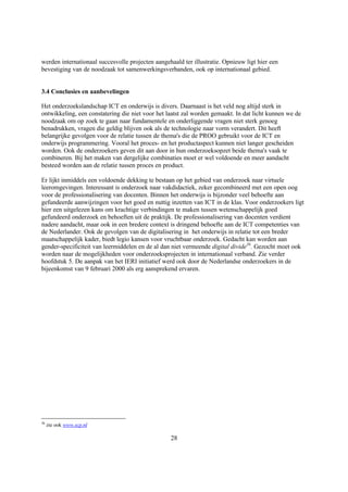 werden internationaal succesvolle projecten aangehaald ter illustratie. Opnieuw ligt hier een
bevestiging van de noodzaak tot samenwerkingsverbanden, ook op internationaal gebied.


3.4 Conclusies en aanbevelingen

Het onderzoekslandschap ICT en onderwijs is divers. Daarnaast is het veld nog altijd sterk in
ontwikkeling, een constatering die niet voor het laatst zal worden gemaakt. In dat licht kunnen we de
noodzaak om op zoek te gaan naar fundamentele en onderliggende vragen niet sterk genoeg
benadrukken, vragen die geldig blijven ook als de technologie naar vorm verandert. Dit heeft
belangrijke gevolgen voor de relatie tussen de thema's die de PROO gebruikt voor de ICT en
onderwijs programmering. Vooral het proces- en het productaspect kunnen niet langer gescheiden
worden. Ook de onderzoekers geven dit aan door in hun onderzoeksopzet beide thema's vaak te
combineren. Bij het maken van dergelijke combinaties moet er wel voldoende en meer aandacht
besteed worden aan de relatie tussen proces en product.

Er lijkt inmiddels een voldoende dekking te bestaan op het gebied van onderzoek naar virtuele
leeromgevingen. Interessant is onderzoek naar vakdidactiek, zeker gecombineerd met een open oog
voor de professionalisering van docenten. Binnen het onderwijs is bijzonder veel behoefte aan
gefundeerde aanwijzingen voor het goed en nuttig inzetten van ICT in de klas. Voor onderzoekers ligt
hier een uitgelezen kans om krachtige verbindingen te maken tussen wetenschappelijk goed
gefundeerd onderzoek en behoeften uit de praktijk. De professionalisering van docenten verdient
nadere aandacht, maar ook in een bredere context is dringend behoefte aan de ICT competenties van
de Nederlander. Ook de gevolgen van de digitalisering in het onderwijs in relatie tot een breder
maatschappelijk kader, biedt legio kansen voor vruchtbaar onderzoek. Gedacht kan worden aan
gender-specificiteit van leermiddelen en de al dan niet vermeende digital divide36. Gezocht moet ook
worden naar de mogelijkheden voor onderzoeksprojecten in internationaal verband. Zie verder
hoofdstuk 5. De aanpak van het IERI initiatief werd ook door de Nederlandse onderzoekers in de
bijeenkomst van 9 februari 2000 als erg aansprekend ervaren.




36
     zie ook www.scp.nl

                                                  28
 
