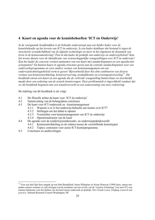 4 Kaart en agenda voor de kennisbehoeften ‘ICT èn Onderwijs’
In de voorgaande hoofdstukken is de behoefte onderstreept aan een helder kader voor de
kennisbehoefte op het terrein van ICT èn onderwijs. Is een kader denkbaar dat bestand is tegen de
structurele veranderlijkheid van de digitale technologie en meer in het algemeen de dynamiek van
leren in de kennissamenleving? Past in dat kader de praktijk van onderwijs en onderwijsbeleid? Kan
het tevens dienen voor de identificatie van wetenschappelijke vraagstellingen over ICT èn onderwijs?
Kan het kader de concrete vormen aannemen van een kaart met aandachtspunten en een agenda met
actiepunten? En kunnen kaart en agenda structuur geven aan de centrale aandachtspunten voor een
onderzoeksprogramma en voor andere vormen van kennismanagement om een
onderwijstechnologiebeleid vorm te geven? Bijvoorbeeld door het slim combineren van diverse
vormen van kennisontwikkeling, kennisverwerving, praktijkkennis en ervaringsuitwisseling37. Dit
hoofdstuk omvat een kaart en een agenda die de verbrede vraagstelling hanteerbaar en inzichtelijk
maakt door een ordening van de actuele kennisvragen. Deze problematiek is ingewikkeld vandaar dat
we dit hoofdstuk beginnen met een totaaloverzicht en een samenvatting van onze redenering.

De indeling van dit hoofdstuk is als volgt:

4.1      De filosofie achter de kaart voor ‘ICT èn onderwijs’
4.2      Samenvatting van de belangrijkste conclusies
4.3      De kaart voor ICT-onderzoek en –kennismanagement
         4.3.1 Waarom is er in het onderwijs behoefte aan kennis over ICT?
         4.3.2 Stellingen om het debat te openen
         4.3.3 Voorstellen voor kennismanagement van ICT èn onderwijs
         4.3.4 Operationaliseren van de kaart
4.4      De agenda voor de (onderwijs)onderzoeks- en onderwijspraktijkwereld
         4.4.1 Kennisontwikkeling en de relaties tussen de verschillende kennistypen
         4.4.2 Topics: contouren voor acties ICT-kennisprogramma
4.5      Conclusies en aanbevelingen




37
  Voor een deel lijkt deze aanpak op wat John Brandsford, James Pellegrino en Sozan Donovan (1999) doen, samen met
andere auteurs wanneer ze zich afvragen wat de resultaten van een review van de “science of learning” (zie noot 47!) zou
kunnen betekenen voor het dichten van de kloof tussen onderzoek en praktijk: How People Learn, bridging research and
practice, National Research Council Washington, DC
                                                            29
 